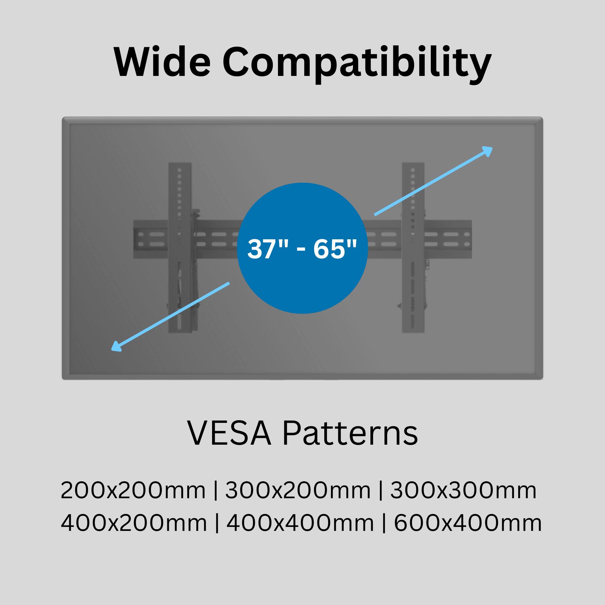 Wide Compatibility  
37" - 65"  

VESA Patterns  
200x200mm | 300x200mm | 300x300mm | 400x200mm | 400x400mm | 600x400mm