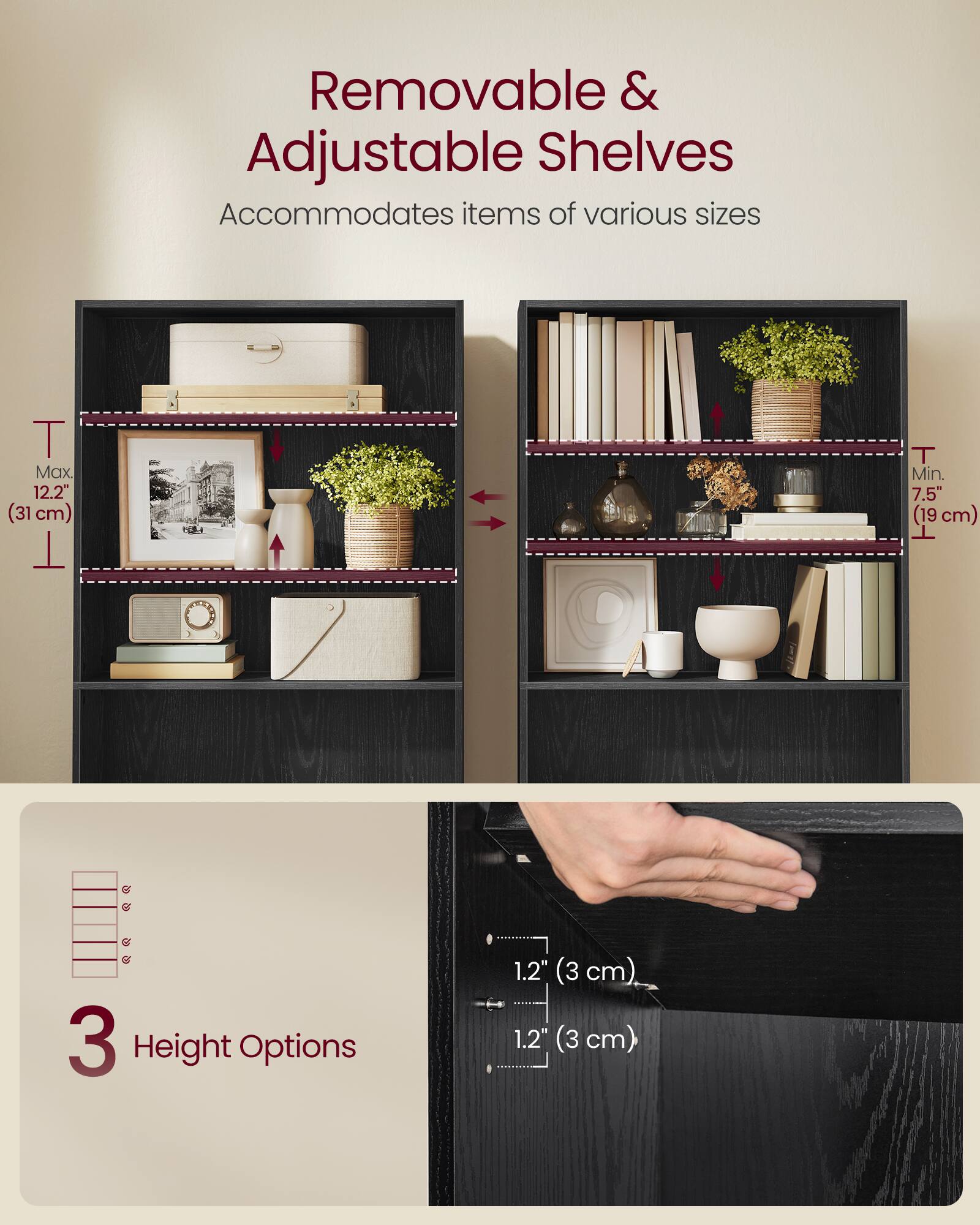 Removable & Adjustable Shelves  
Accommodates items of various sizes  

T Max 12.2" (31 cm)  
T Min. 7.5" (19 cm)  

3 Height Options  
1.2" (3 cm)  
1.2" (3 cm)