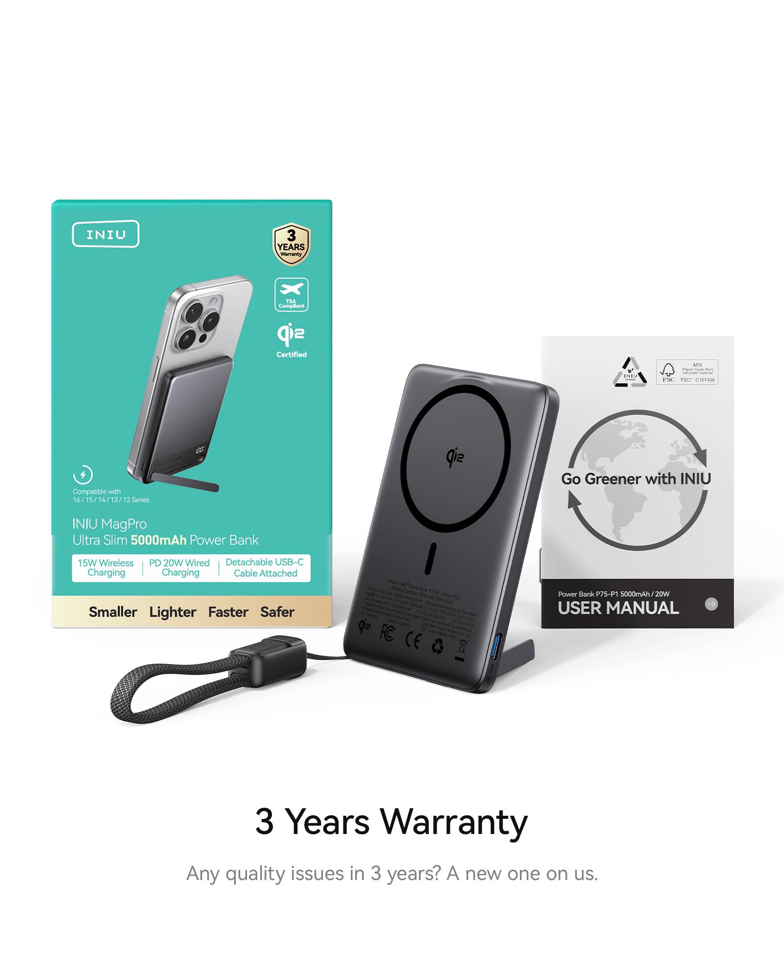 INIU 3 Years Warranty

mrarty ... Comptiem sip Certified - . - . CHTE- Compatble wth 16.7 1h 14/ 13 u 2Series qi Go Greener with INIU INIU MagPro Ultra Slim 5000mAh Power Bank 15W Wireless PD 20W Wired Detachable USB-C Charging Charging Cable Attached Smaller Lighter Faster Safer Qe - - - - - - CE 2 Power Kark 7SP 5000mAh/2 2OW USER MANUAL

Any quality issues in 3 years? A new one on us.