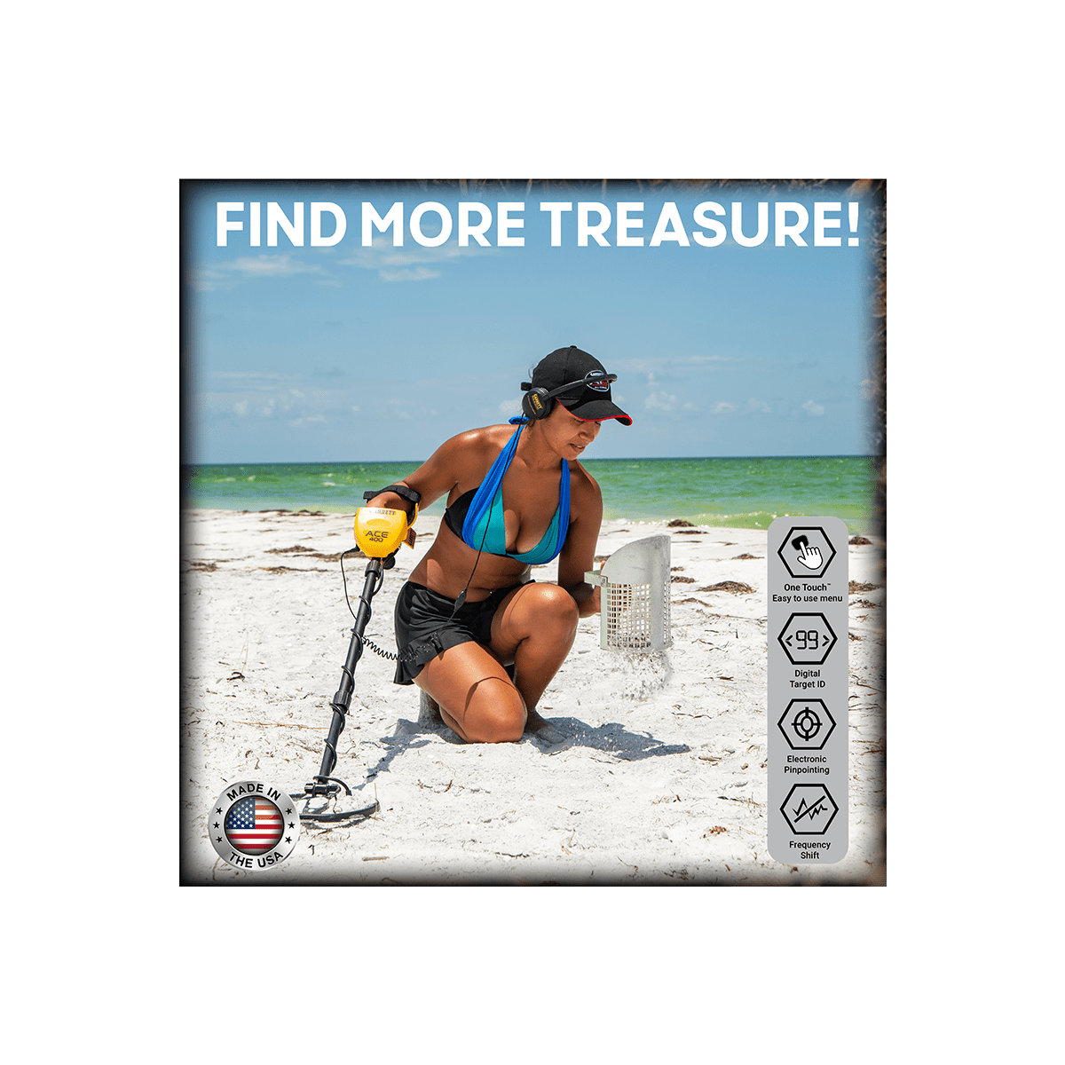 FIND MORE TREASURE!

ACE - One Touch Comy - use manu 99 Digital Target MADE IN Electronic Pinpointing * THE USA Prequency shift

- One Touch Easy to use menu
- 99 Digital Target ID
- Electronic Pinpointing
- Frequency Shift

MADE IN THE USA