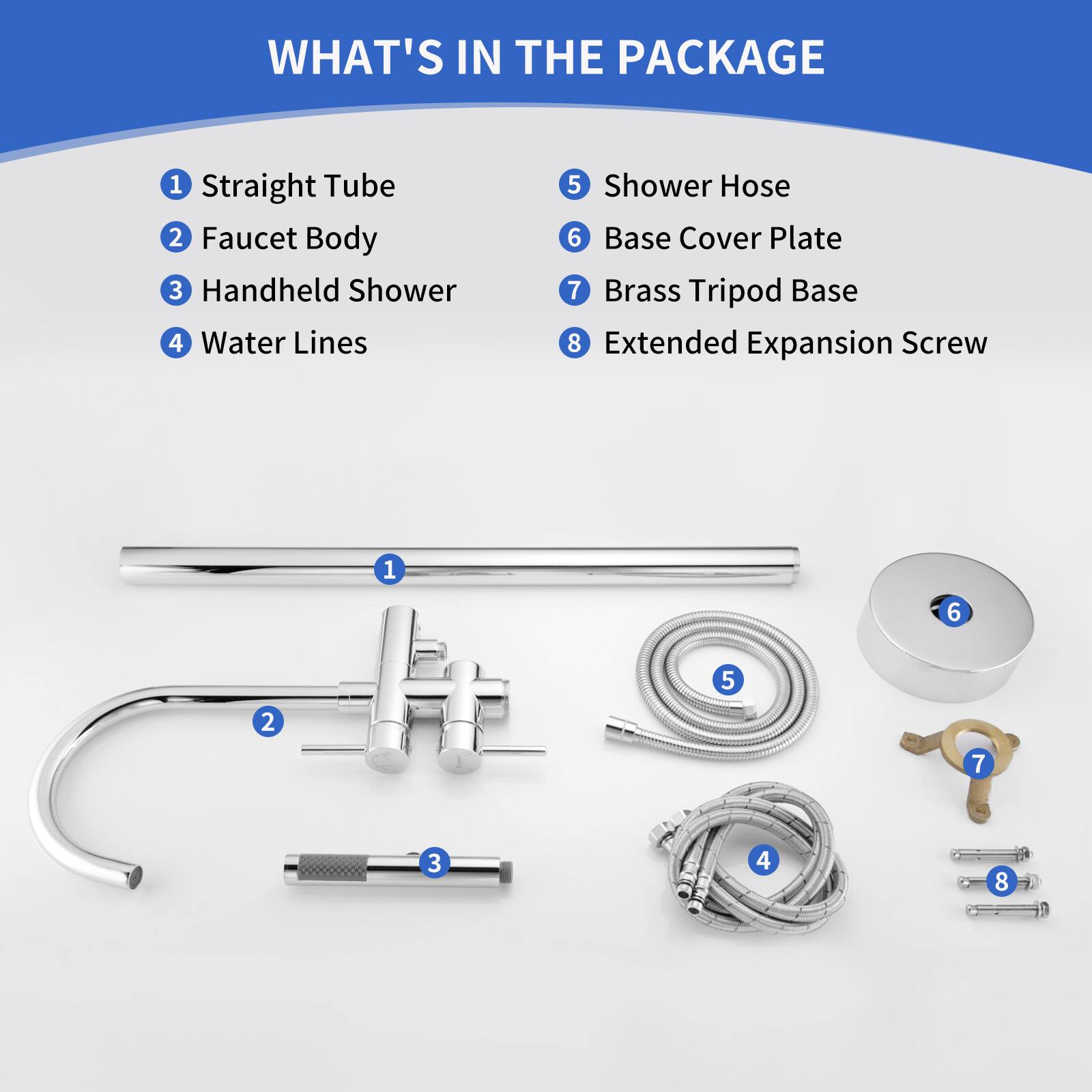 WHAT'S IN THE PACKAGE

1. Straight Tube
2. Faucet Body
3. Handheld Shower
4. Water Lines
5. Shower Hose
6. Base Cover Plate
7. Brass Tripod Base
8. Extended Expansion Screw

1 6 5 2 7 3 4 8