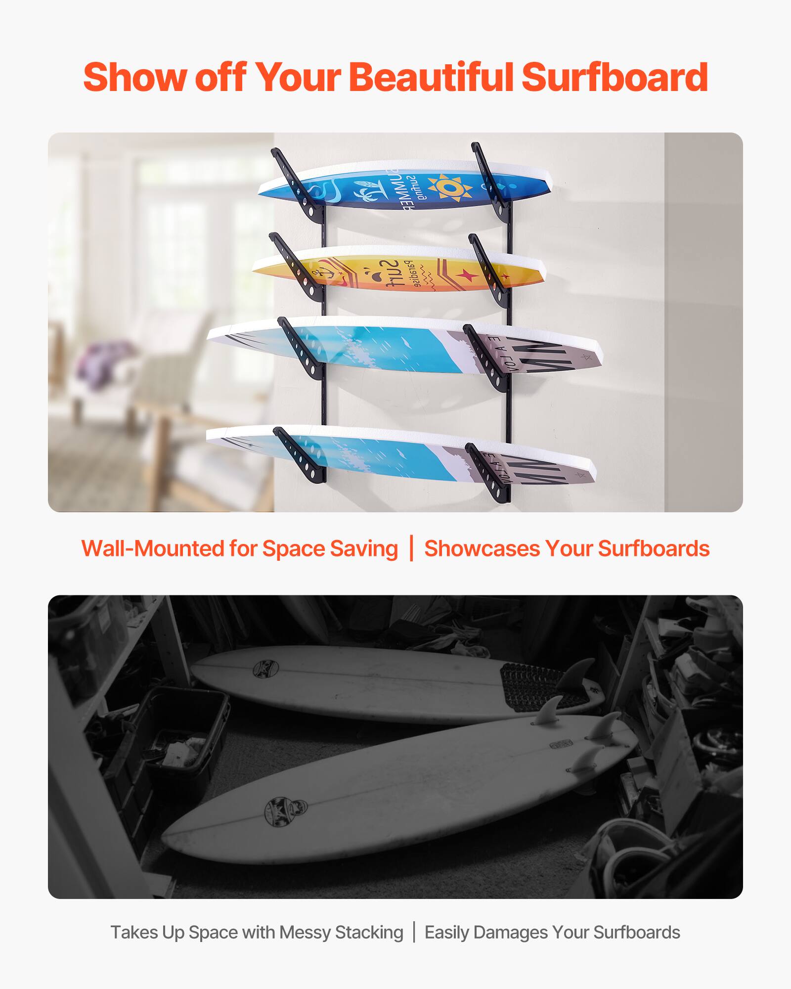 Show off Your Beautiful Surfboard

Wall-Mounted for Space Saving | Showcases Your Surfboards

Takes Up Space with Messy Stacking | Easily Damages Your Surfboards