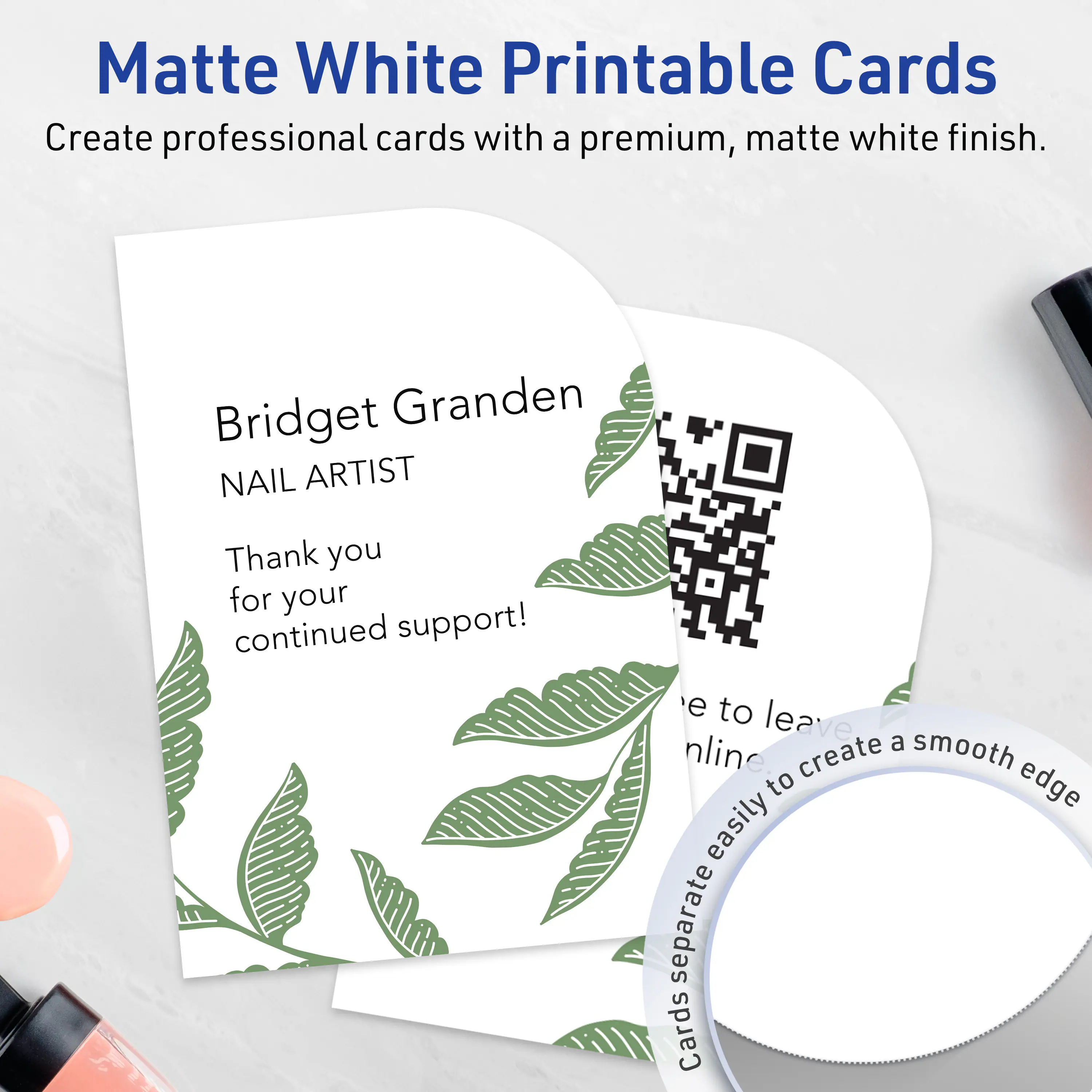 Matte White Printable Cards  
Create professional cards with a premium, matte white finish.

Bridget Granden  
NAIL ARTIST  
Thank you for your continued support!

e to leave a smooth edge  
online create easily separate Cards