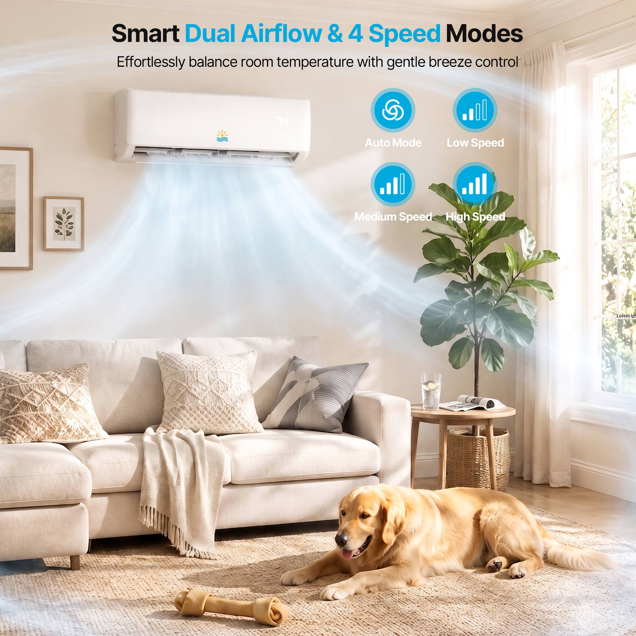 Smart Dual Airflow & 4 Speed Modes  
Effortlessly balance room temperature with gentle breeze control  
Auto Mode  
Low Speed  
Medium Speed  
High Speed