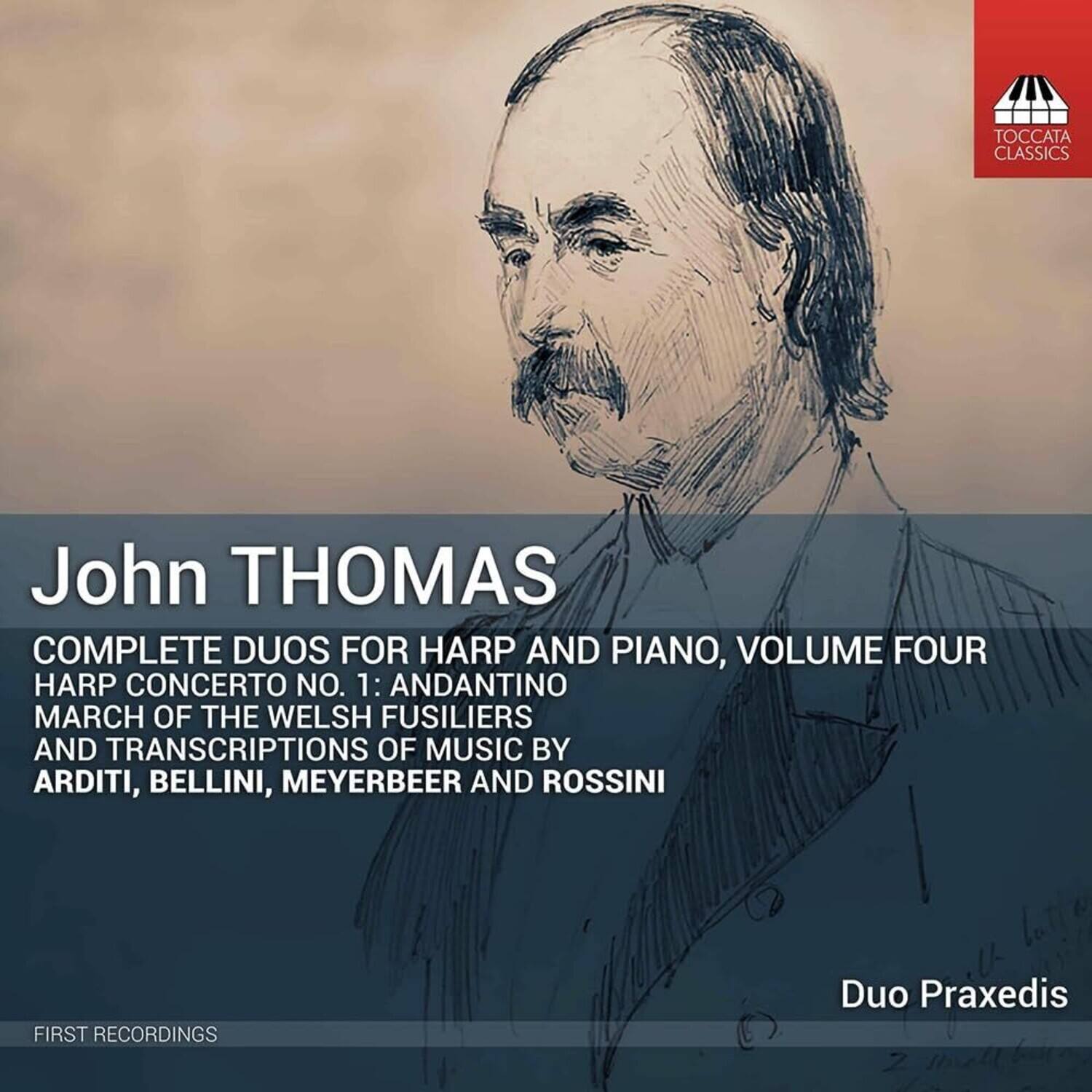 John THOMAS

COMPLETE DUOS FOR HARP AND PIANO, VOLUME FOUR

HARP CONCERTO NO. 1: ANDANTINO  
MARCH OF THE WELSH FUSILIERS  
AND TRANSCRIPTIONS OF MUSIC BY  
ARDITI, BELLINI, MEYERBEER AND ROSSINI

FIRST RECORDINGS

Duo Praxedis