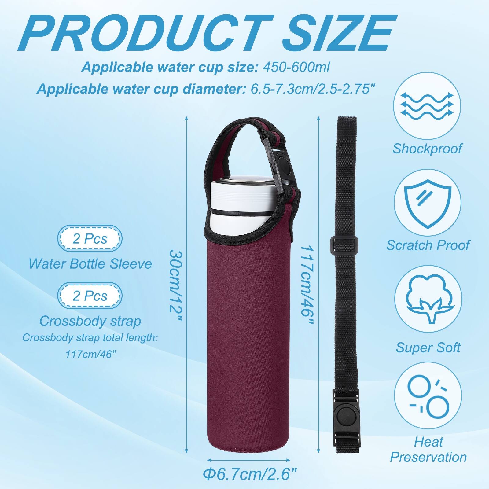 PRODUCT SIZE

Applicable water cup size: 450-600ml  
Applicable water cup diameter: 6.5-7.3cm/2.5-2.75"  

Shockproof  
2 Pcs Water Bottle Sleeve  
2 Pcs 30cm/12" Crossbody strap  
Crossbody strap total length: 117cm/46"  

Scratch Proof  
Super Soft  
6.7cm/2.6"  
Heat Preservation