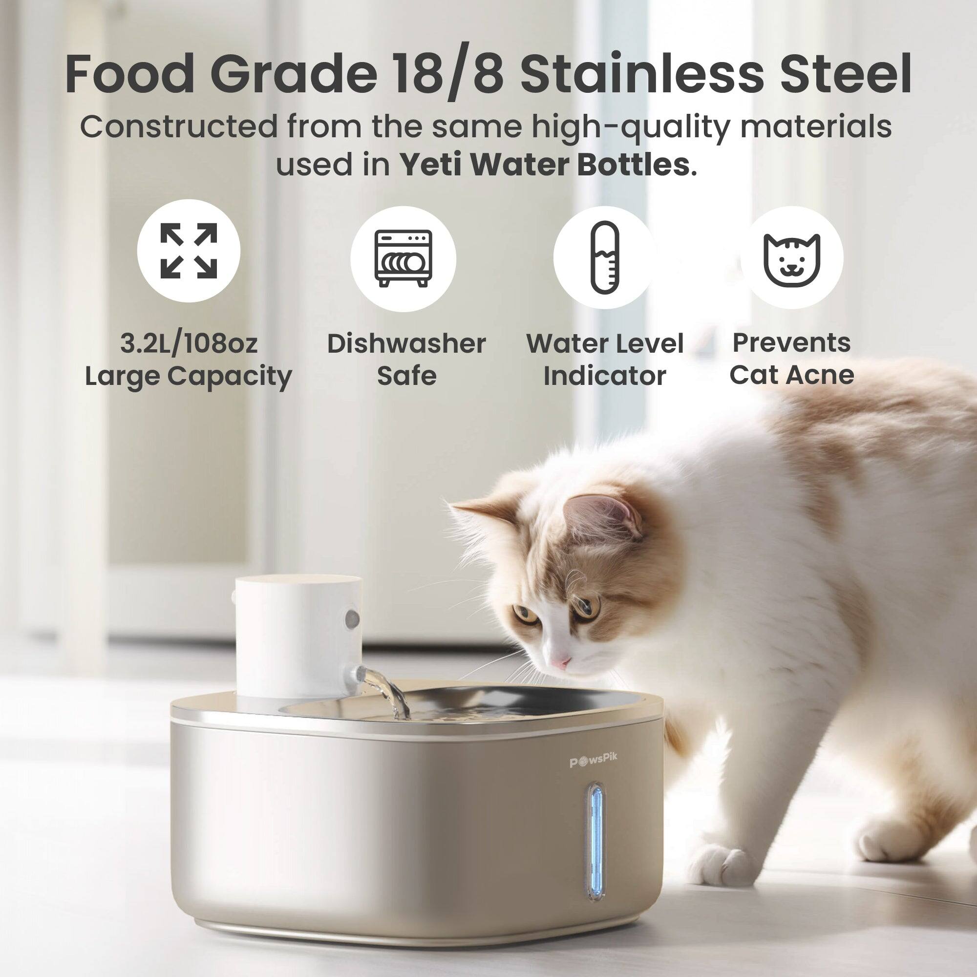 Food Grade 18/8 Stainless Steel  
Constructed from the same high-quality materials used in Yeti Water Bottles.

3.2L/108oz Large Capacity  
Dishwasher Safe  
Water Level Indicator  
Prevents Cat Acne