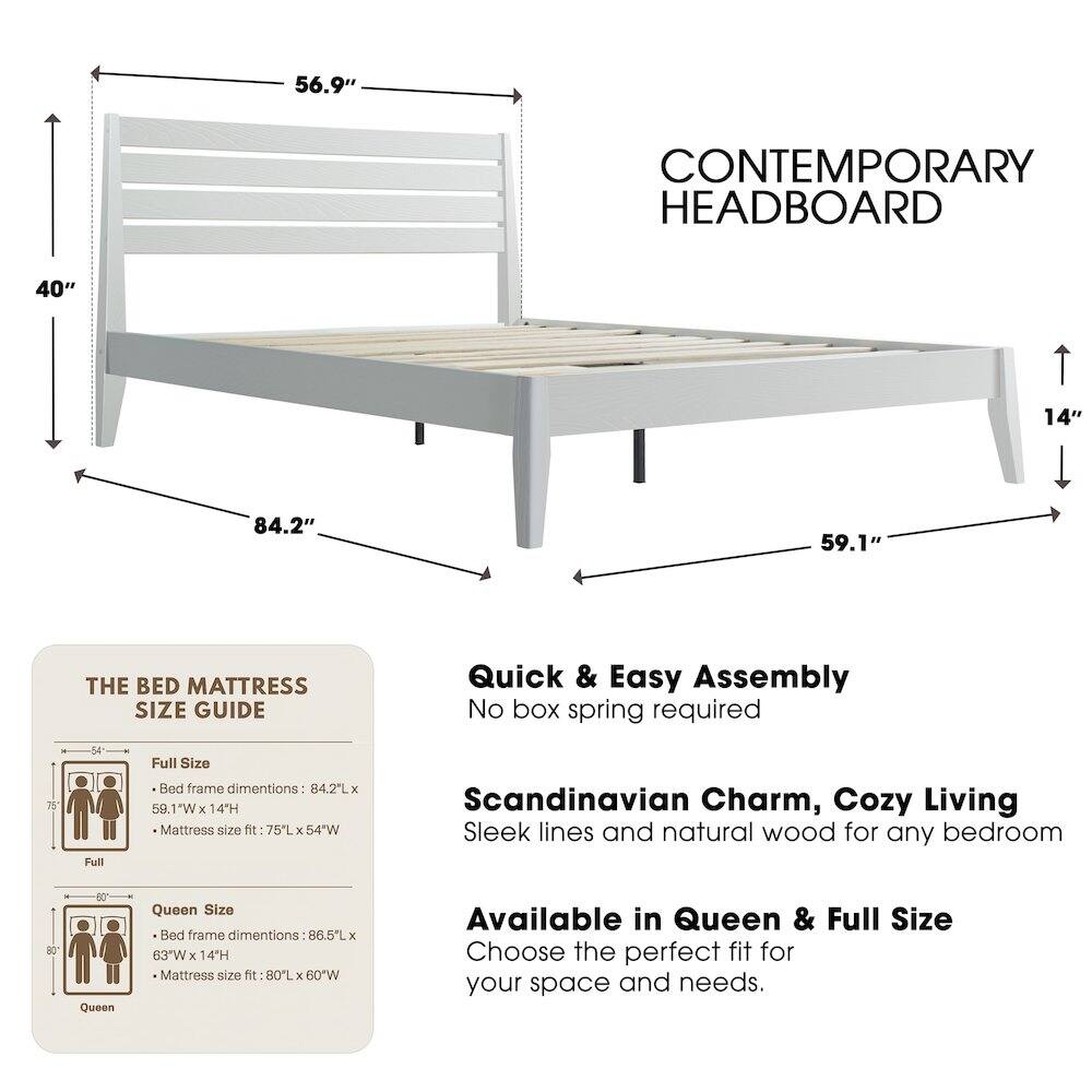 56.9" CONTEMPORARY HEADBOARD  
40"  
14"  
84.2"  
59.1"  

THE BED MATTRESS SIZE GUIDE  
Quick & Easy Assembly  
No box spring required  

Full Size Bed frame dimensions: 84.2L x 59.1"W x 14H  
Mattress size fit: 75L x 54"W  

Queen Size Bed frame dimensions: 86.5L x 63"W x 14H  
Mattress size fit: 80L x 60"W  

Scandinavian Charm, Cozy Living  
Sleek lines and natural wood for any bedroom  

Available in Queen & Full Size  
Choose the perfect fit for your space and needs.