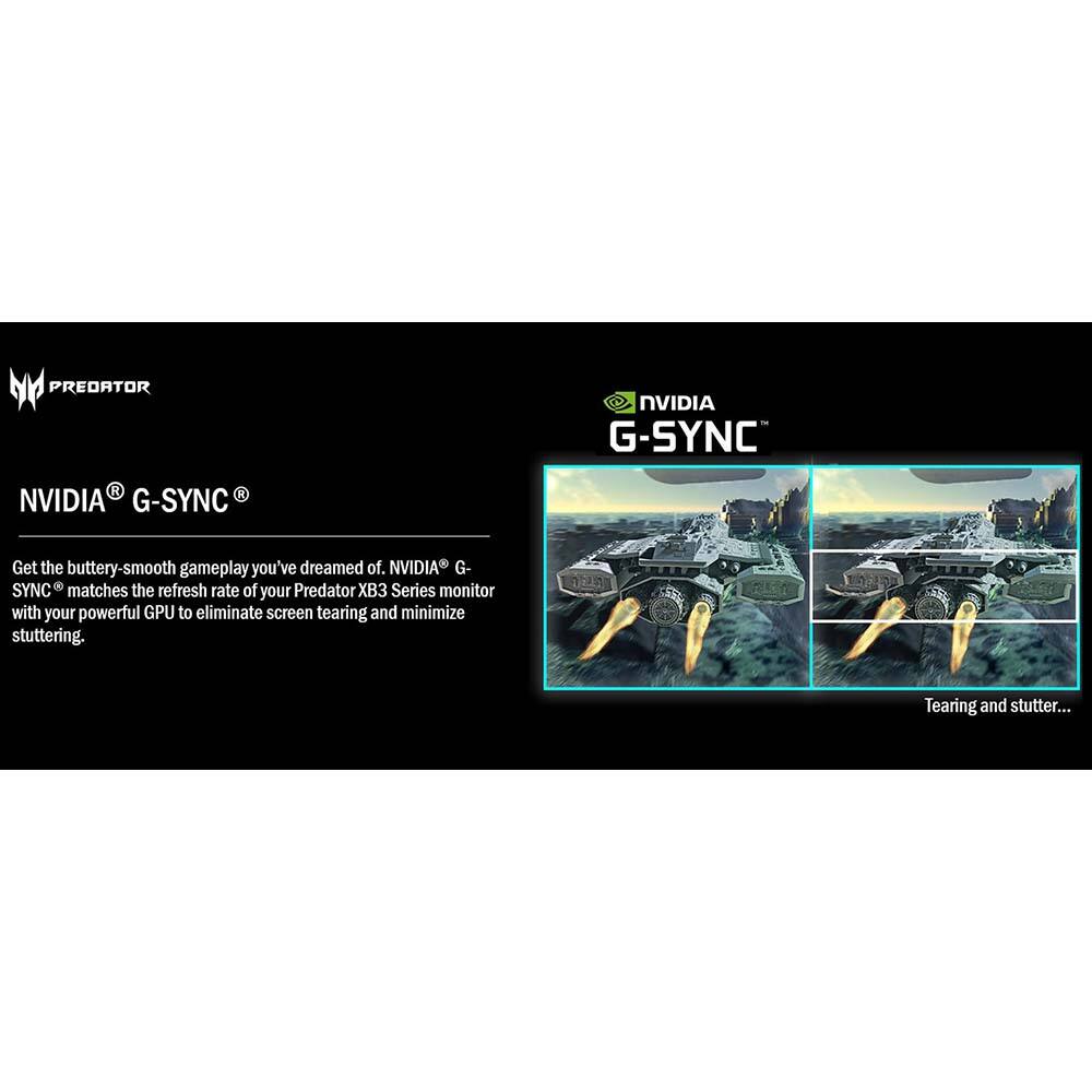 **PREDATOR**

**NVIDIA® G-SYNC®**

Get the buttery-smooth gameplay you've dreamed of. NVIDIA® G-SYNC® matches the refresh rate of your Predator XB3 Series monitor with your powerful GPU to eliminate screen tearing and minimize stuttering.

Tearing and stutter...