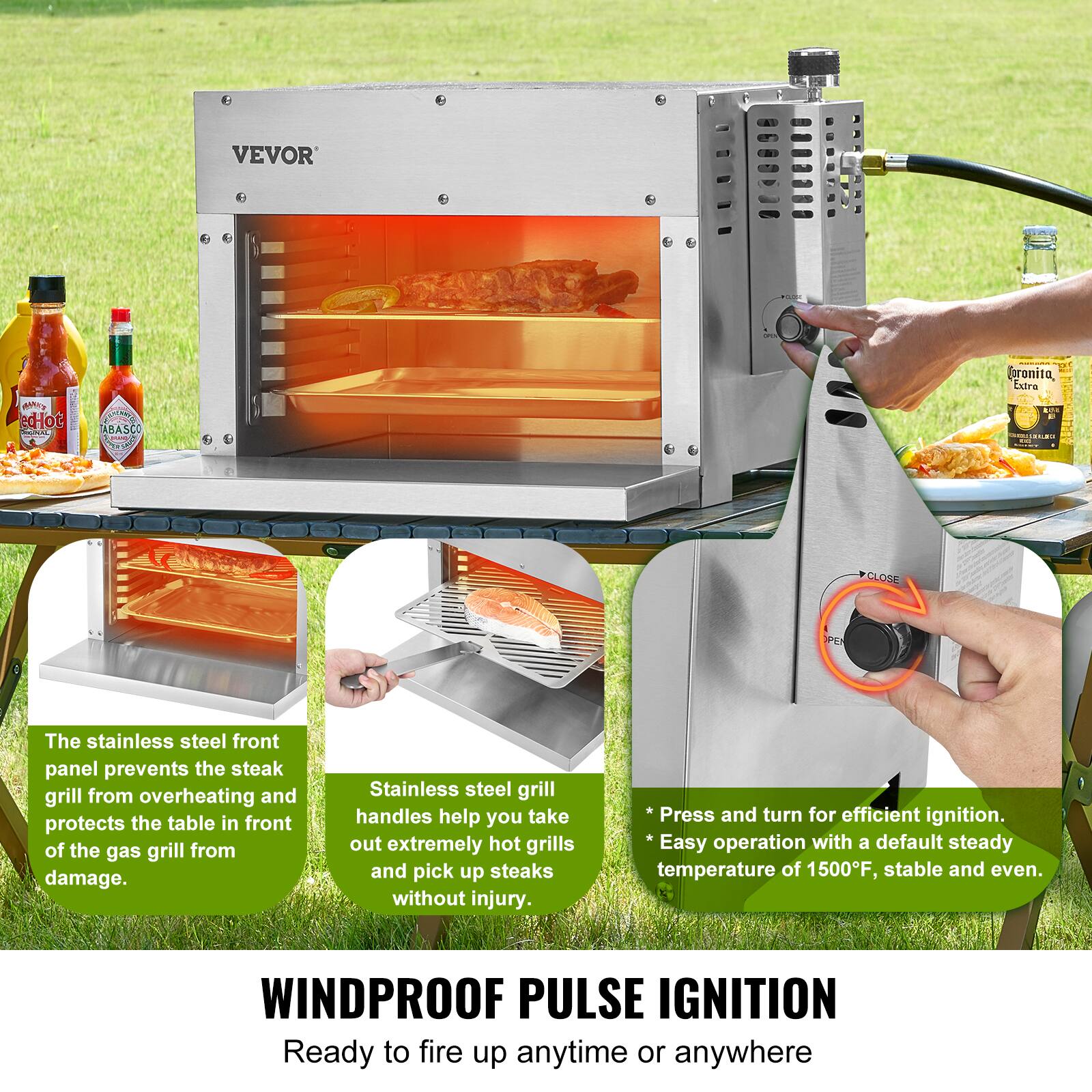 VEVOR

The stainless steel front panel prevents the steak grill from overheating and protects the table in front of the gas grill from damage.

Stainless steel grill handles help you take out extremely hot grills and pick up steaks without injury.

Press and turn for efficient ignition. Easy operation with a default steady temperature of 1500°F, stable and even.

WINDPROOF PULSE IGNITION
Ready to fire up anytime or anywhere