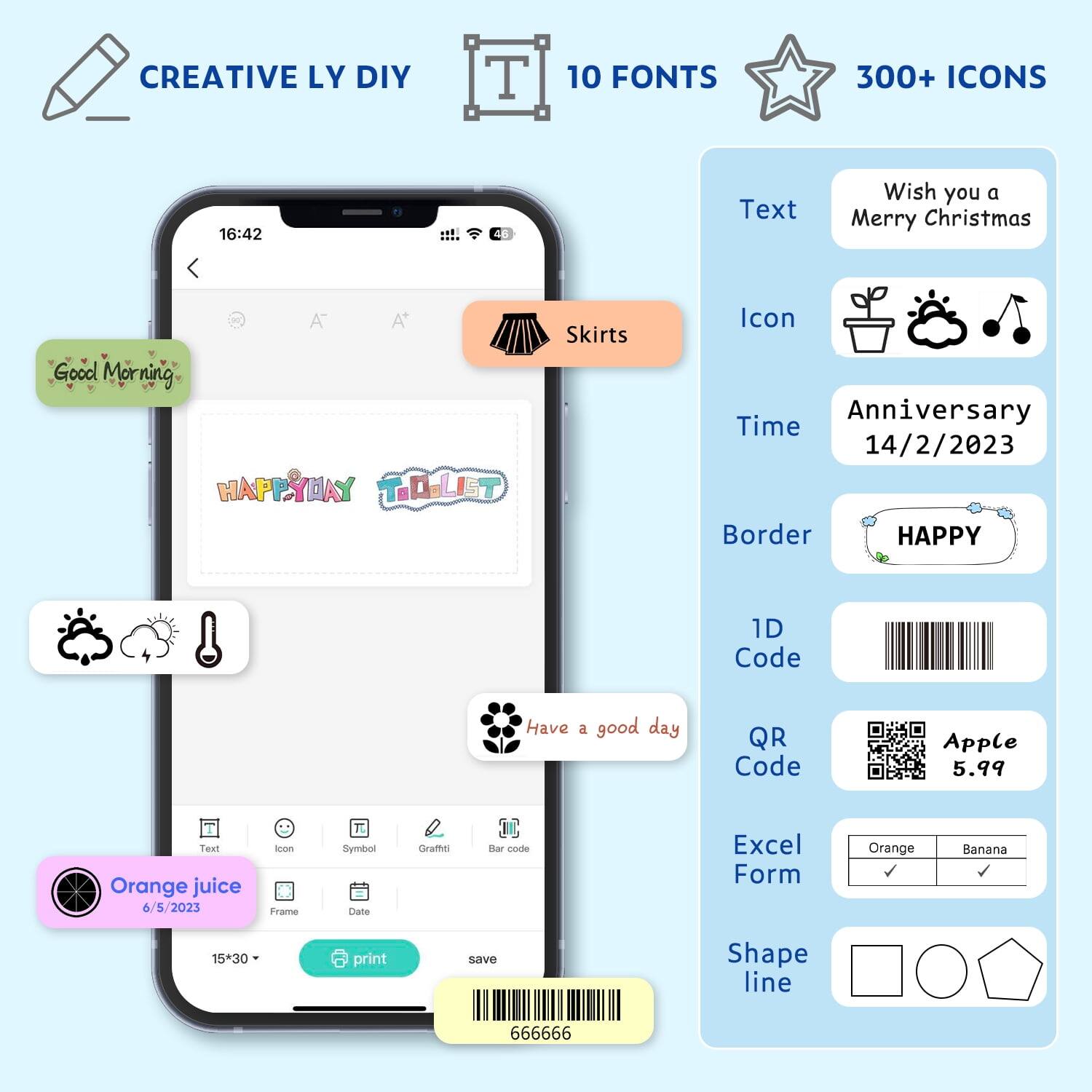 CREATIVE LY DIY  
10 FONTS  
300+ ICONS  

16:42  
Text: Wish you a Merry Christmas  
Good Morning  
HAPPY DAY TO DO LIST  
Skirts  
Icon  
Time: Anniversary 14/2/2023  
Border: HAPPY  
1D Code  
Have a good day  
QR Code  
Apple 5.99  
Text: Orange juice 6/5/2023  
Icon  
Frame  
Symbol  
Data  
Gruff  
Dar code  
Excel Form  
Orange Banana  
Shape line  
15*30  
print save  
666666
