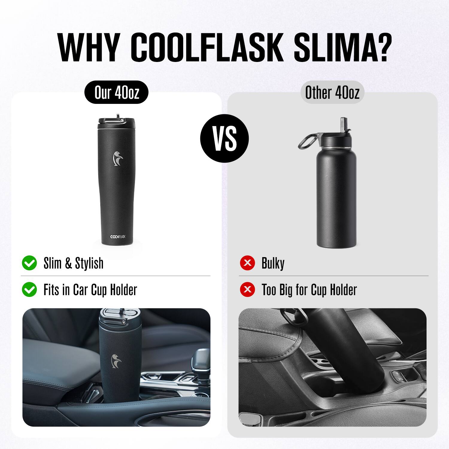 WHY COOLFLASK SLIMA?

Our 40oz  
Slim & Stylish  
Fits in Car Cup Holder

VS

Other 40oz  
Bulky  
Too Big for Cup Holder