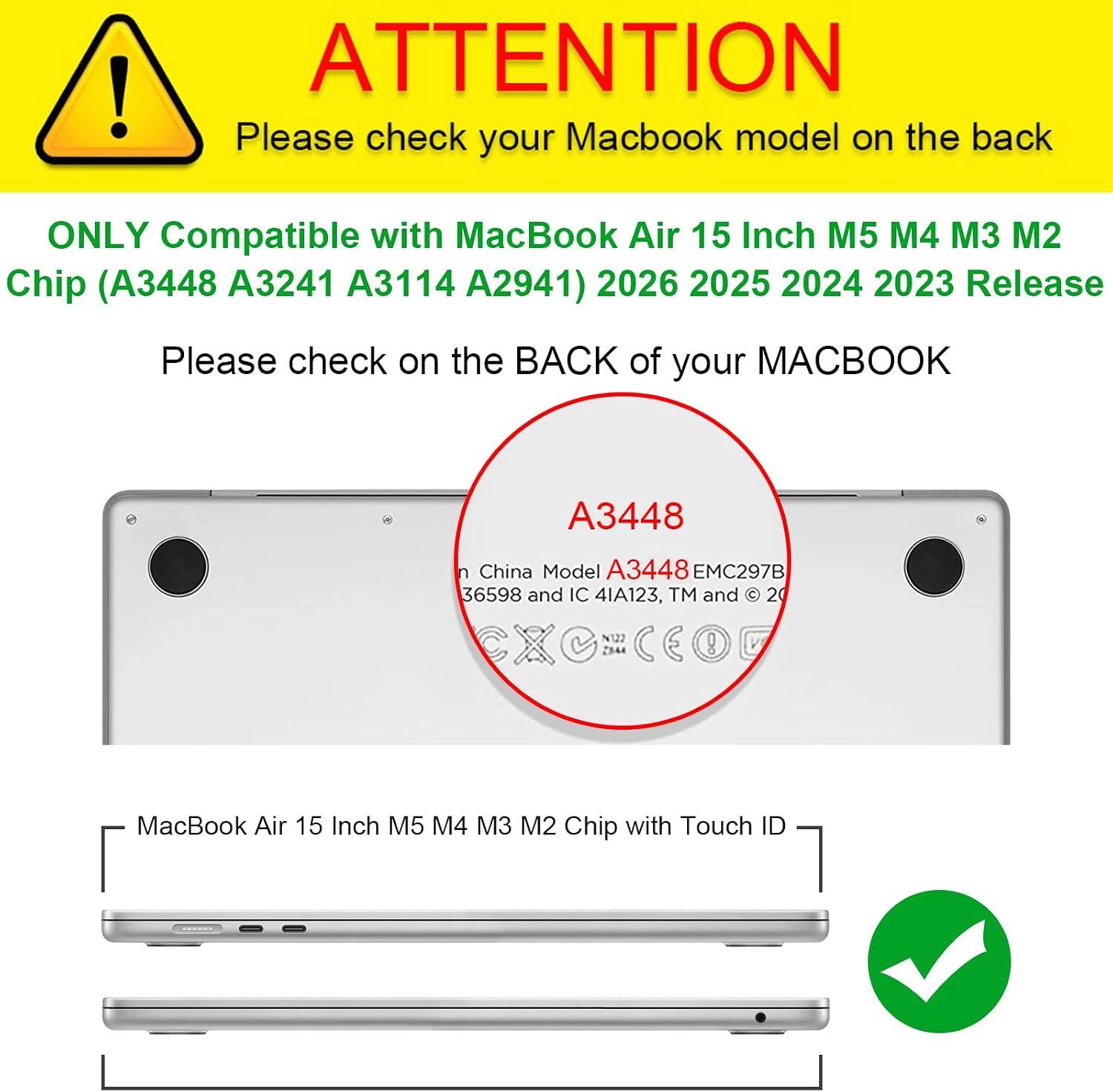 ATTENTION  
Please check your Macbook model on the back  

ONLY Compatible with MacBook Air 15 Inch M5 M4 M3 M2 Chip (A3448 A3241 A3114 A2941) 2026 2025 2024 2023 Release  

Please check on the BACK of your MACBOOK  

A3448  
China Model A3448 EMC297B 36598 and IC 4IA123, TM and 20  

MacBook Air 15 Inch M5 M4 M3 M2 Chip with Touch ID