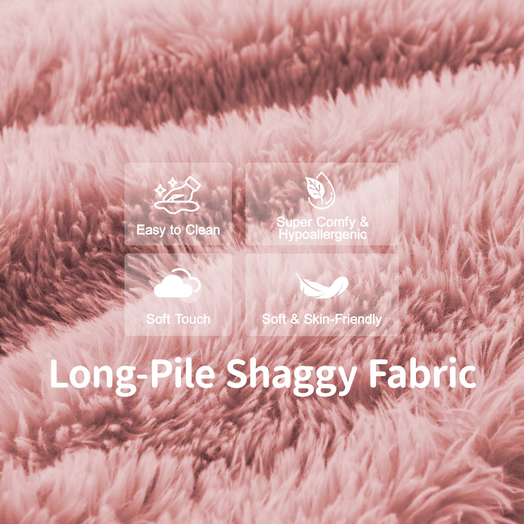 Easy to Clean  
Super Comfy & Hypoallergenic  
Soft Touch  
Soft & Skin-Friendly  

Long-Pile Shaggy Fabric