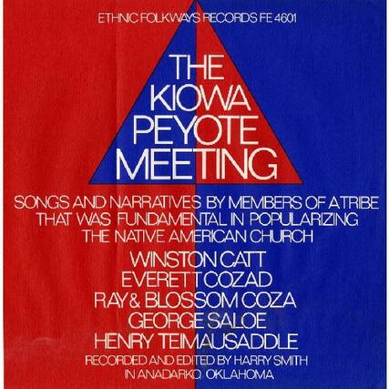 ETHNIC FOLKWAYS RECORDS FE 4601
THE KIOWA PEYOTE MEETING
SONGS AND NARRATIVES BY MEMBERS OF A TRIBE THAT WAS FUNDAMENTAL IN POPULARIZING THE NATIVE AMERICAN CHURCH
WINSTON CATT
EVERETT COZAD
RAY & BLOSSOM COZA
GEORGE SALOE
HENRY TEIMAUSADDLE
RECORDED AND EDITED BY HARRY SMITH IN ANADARKO, OKLAHOMA