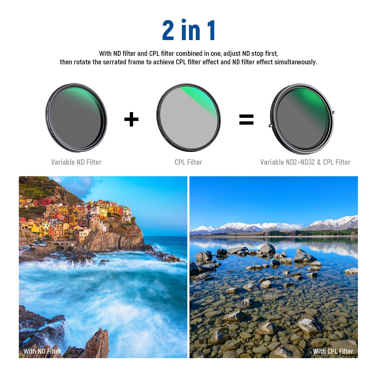 2 in 1

With ND filter and CPL filter combined in one, adjust ND stop first, then rotate the serrated frame to achieve CPL filter effect and ND filter effect simultaneously.

Variable ND Filter + CPL Filter = Variable ND2-ND32 & CPL Filter

With ND Filter

With CPL Filter