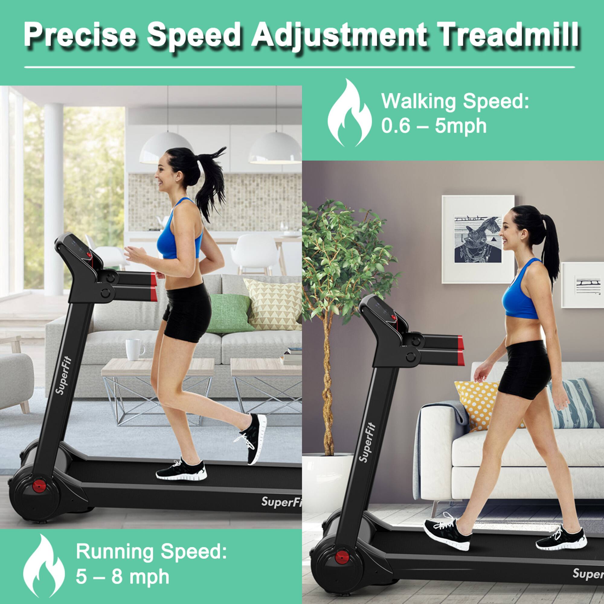 Precise Speed Adjustment Treadmill

Walking Speed: 0.6 – 5 mph

Running Speed: 5 – 8 mph