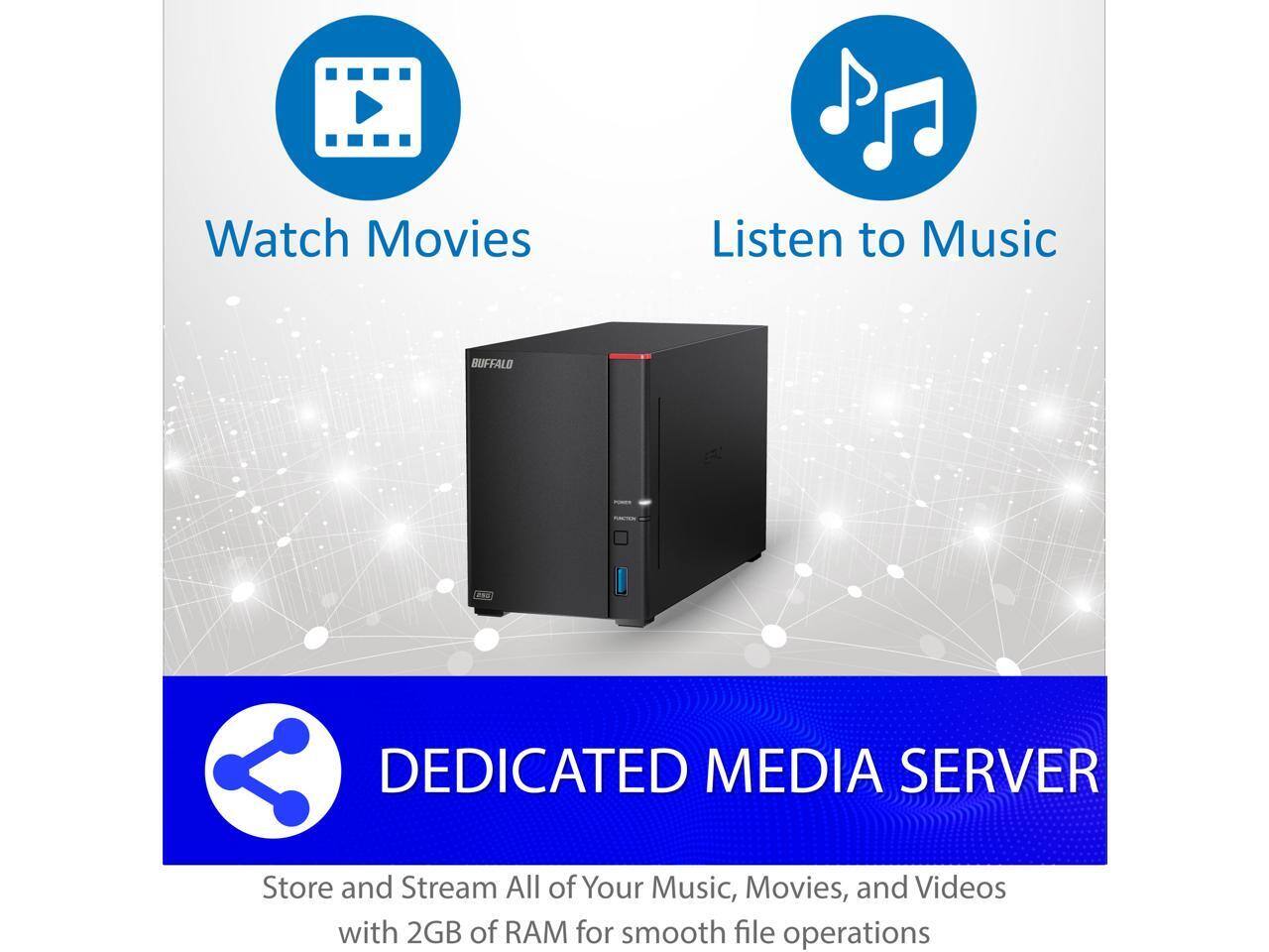 Watch Movies  
Listen to Music  

BUFFALO DEDICATED MEDIA SERVER  

Store and Stream All of Your Music, Movies, and Videos with 2GB of RAM for smooth file operations