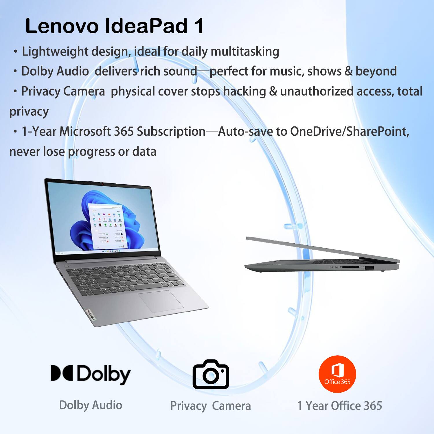 Lenovo IdeaPad 1

- Lightweight design, ideal for daily multitasking
- Dolby Audio delivers rich sound—perfect for music, shows & beyond
- Privacy Camera physical cover stops hacking & unauthorized access, total privacy
- 1-Year Microsoft 365 Subscription—Auto-save to OneDrive/SharePoint, never lose progress or data

Dolby Audio  
Privacy Camera  
1 Year Office 365