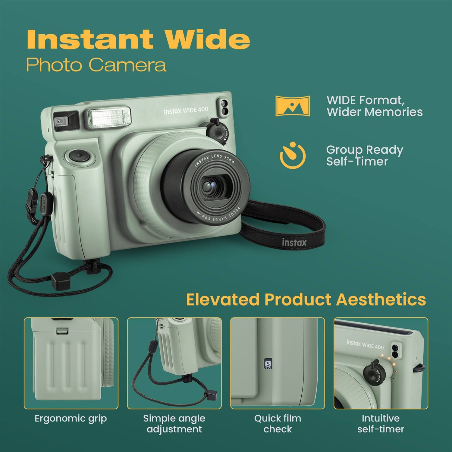 Instant Wide Photo Camera  
instax WIDE 400  
WIDE Format, Wider Memories  
Group Ready Self-Timer  

Elevated Product Aesthetics  
Ergonomic grip  
Simple angle adjustment  
Quick film check  
Intuitive self-timer