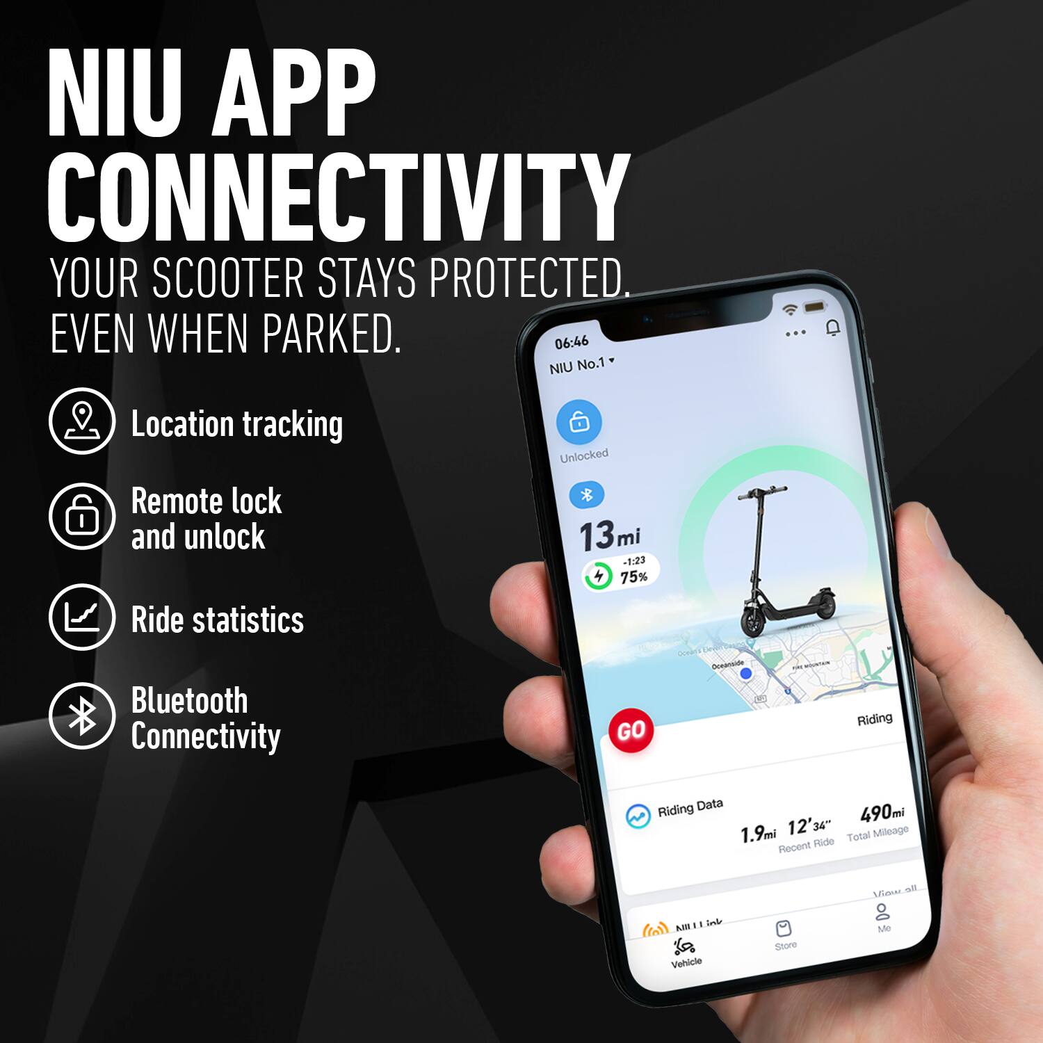 NIU APP CONNECTIVITY  
YOUR SCOOTER STAYS PROTECTED. EVEN WHEN PARKED.  

06:46  
NIU No.1  
Location tracking  
Remote lock and unlock  
Ride statistics  
Bluetooth Connectivity  

Unlocked  
13 mi  
-1:23  
75%  

GO  

Riding Data  
1.9 mi  
12'34"  
490 mi  

Vehicle  
Store  
Me