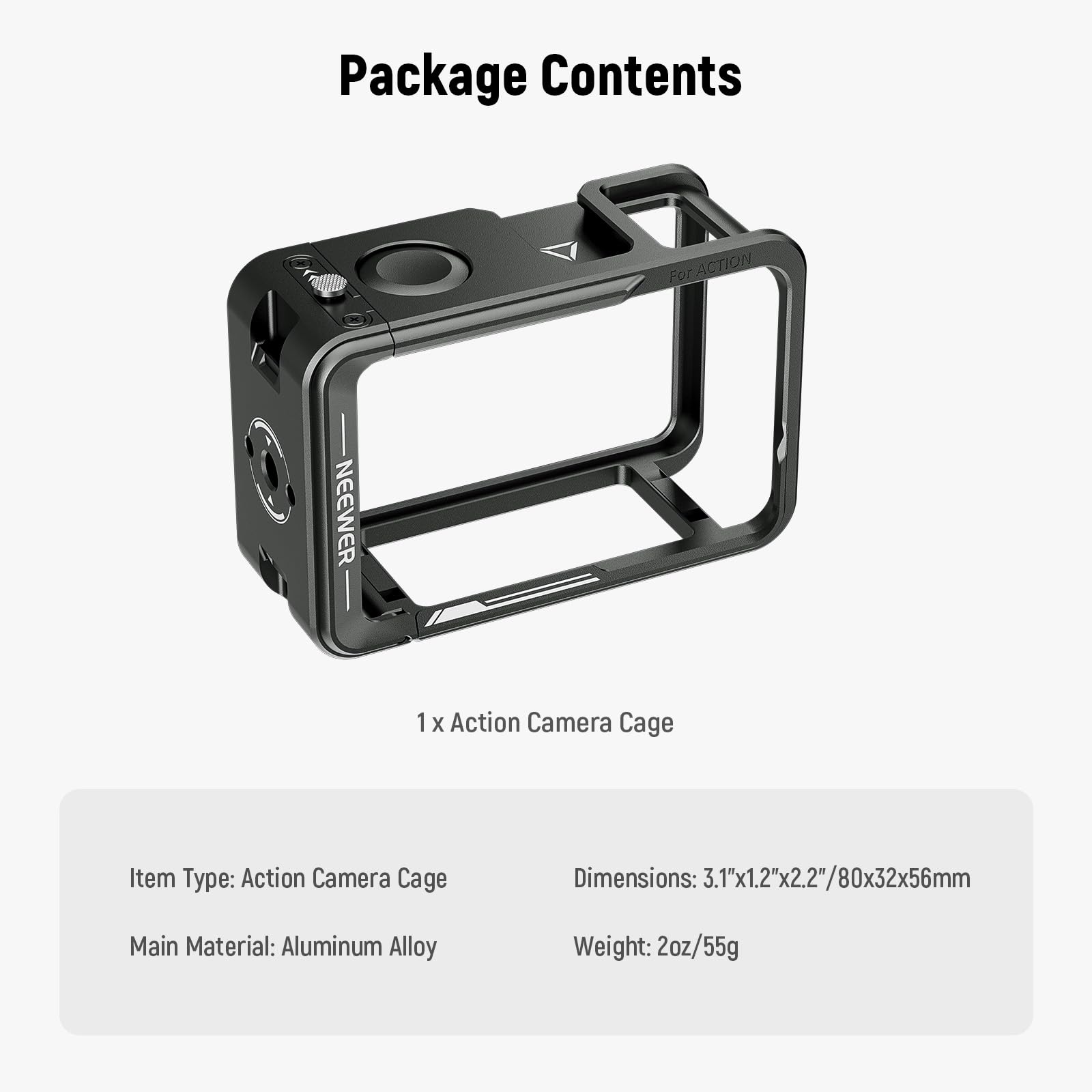 Package Contents

For ACTION NEEWER

1 X Action Camera Cage

Item Type: Action Camera Cage

Dimensions: 3.1"x1.2"x2.2"/80x32x56mm

Main Material: Aluminum Alloy

Weight: 2oz/55g