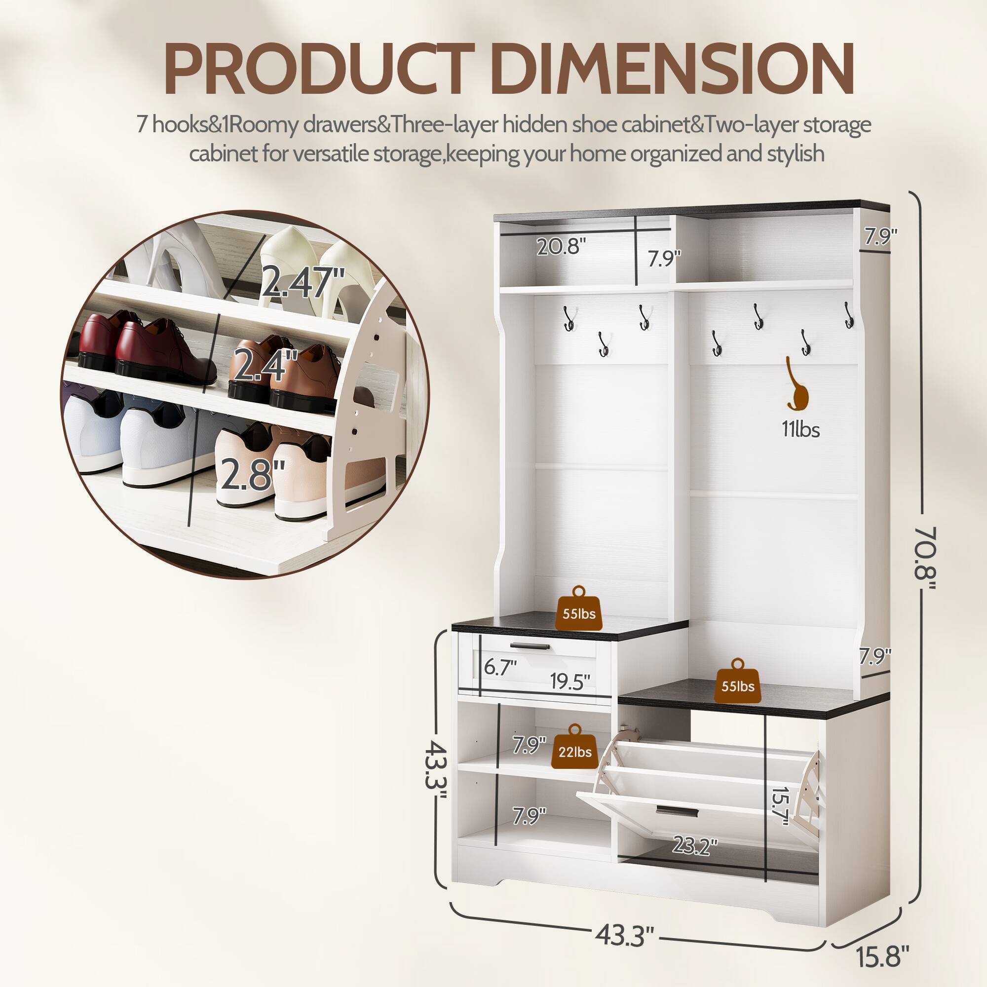 PRODUCT DIMENSION

7 hooks & 1 Roomy drawers & Three-layer hidden shoe cabinet & Two-layer storage cabinet for versatile storage, keeping your home organized and stylish

- 2.47"
- 20.8"
- 7.9"
- 7.9"
- 2.4"
- 2.8"
- 55lbs
- 11lbs
- 70.8"
- 6.7"
- 19.5"
- 55lbs
- 7.9"
- 43.3"
- 7.9"
- 22lbs
- 7.9"
- 23.2"
- 15.7"
- 43.3"
- 15.8"