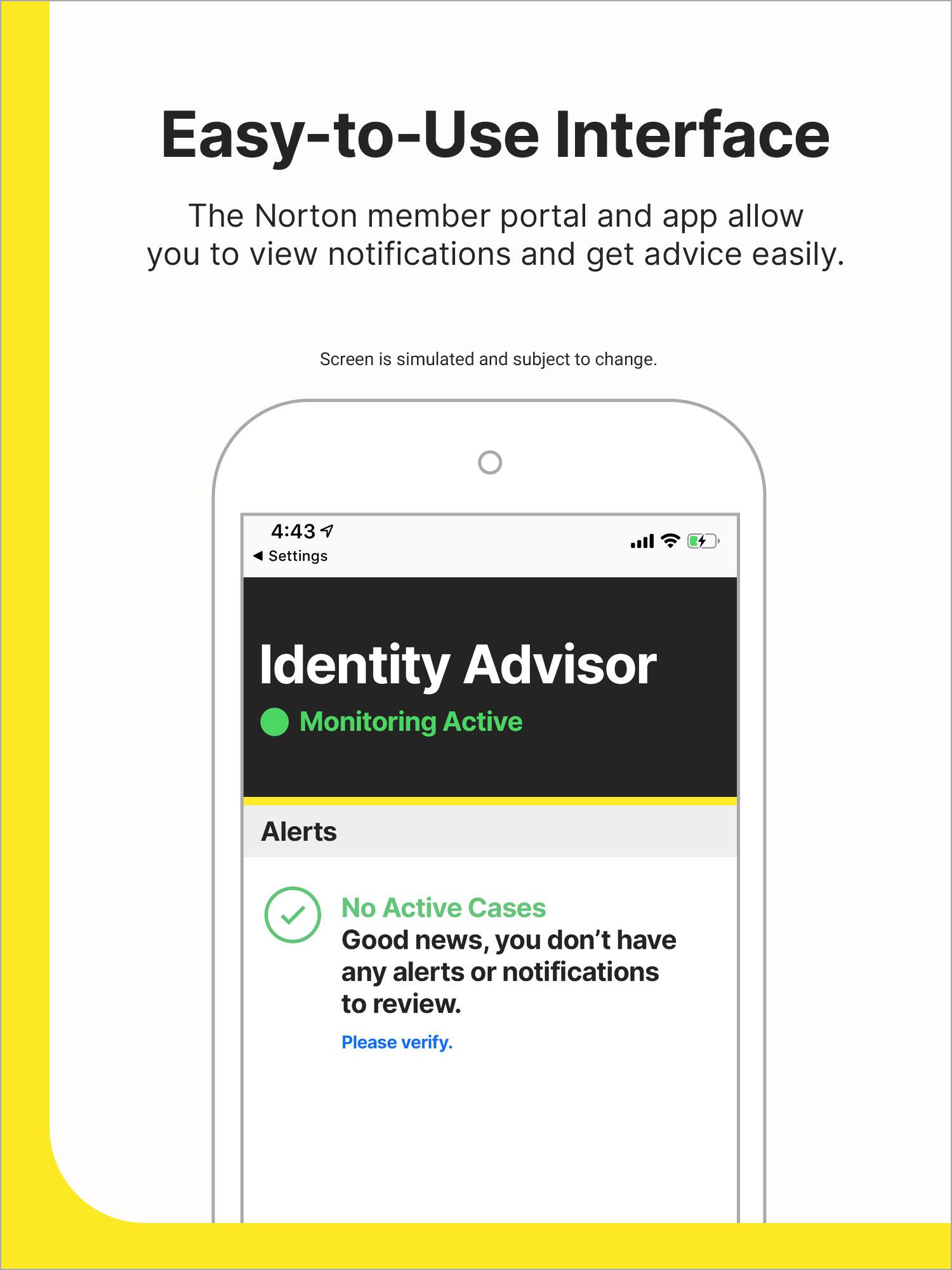 Easy-to-Use Interface: The Norton member portal and app allow you to view notifications and get advice easily. Screen is simulated and subject to change.

Settings: Identity Advisor Monitoring Active Alerts No Active Cases Good news, you don't have any alerts or notifications to review. Please verify.