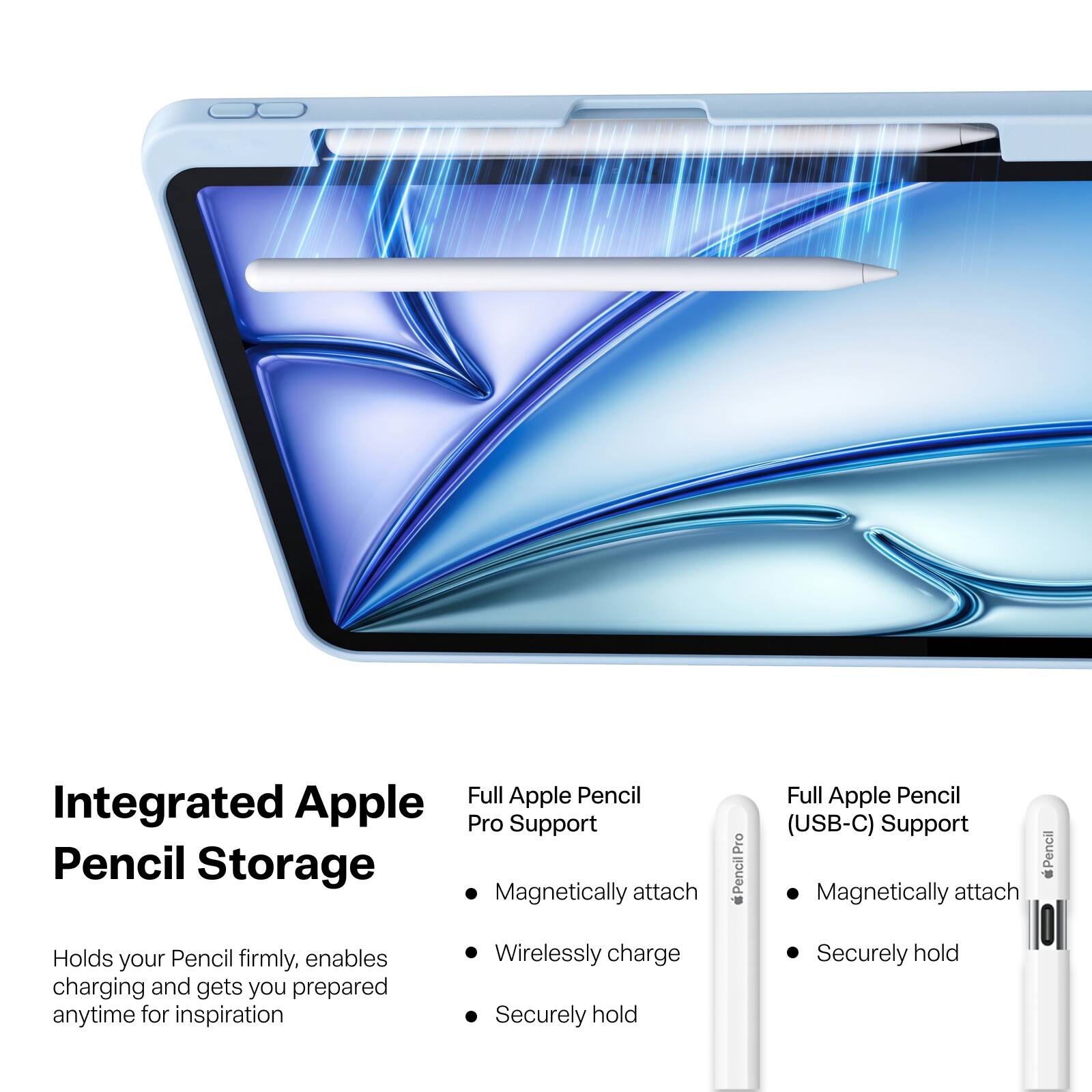 Integrated Apple Pencil Storage

Full Apple Pencil Pro Support
- Magnetically attach
- Wirelessly charge
- Securely hold

Full Apple Pencil (USB-C) Support
- Magnetically attach
- Securely hold

Holds your Pencil firmly, enables charging and gets you prepared anytime for inspiration