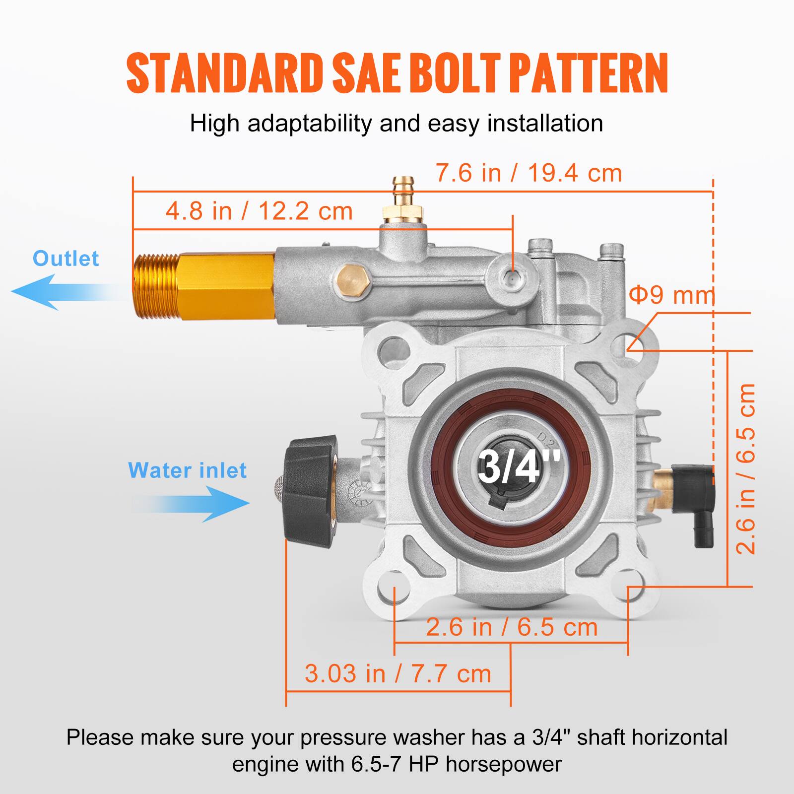 STANDARD SAE BOLT PATTERN  
High adaptability and easy installation  

- Outlet: 4.8 in / 12.2 cm  
- Water inlet: 7.6 in / 19.4 cm  
- Diameter: 9 mm  
- Shaft: 3/4"  
- Width: 2.6 in / 6.5 cm  
- Height: 3.03 in / 7.7 cm  

Please make sure your pressure washer has a 3/4" shaft horizontal engine with 6.5-7 HP horsepower.