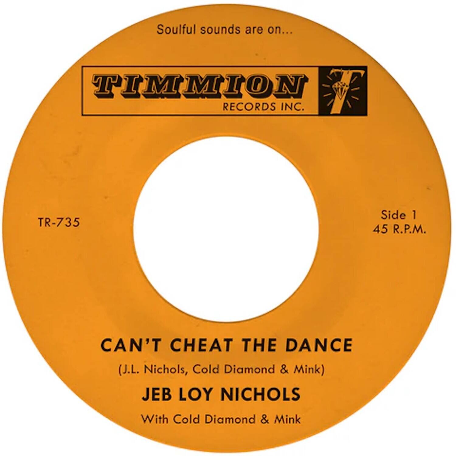 Soulful sounds are on...

TIMMION RECORDS INC.

TR-735

Side 1
45 R.P.M.

CAN'T CHEAT THE DANCE
(J.L. Nichols, Cold Diamond & Mink)

JEB LOY NICHOLS
With Cold Diamond & Mink