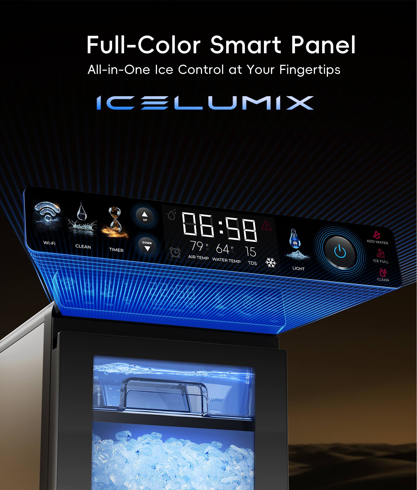 Full-Color Smart Panel  
All-in-One Ice Control at Your Fingertips  

ICELUMIX  

Wi-Fi  
CLEAN  
TIMER  

06:58  

79 F  
64 F  
15  

AIR TEMP  
WATER TEMP  
TDS  
LIGHT  

ICE FULL  
CLEAN
