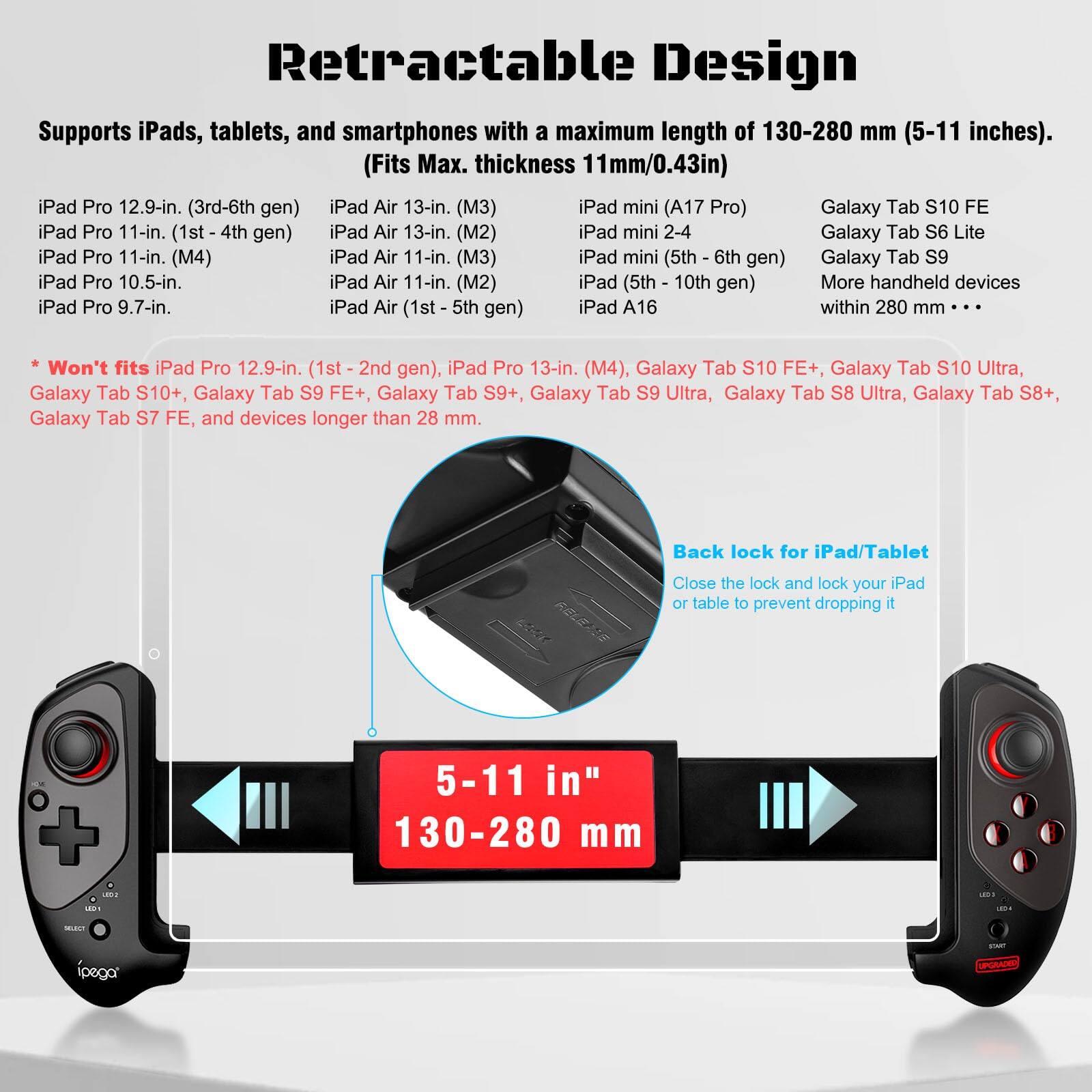 Retractable Design

Supports iPads, tablets, and smartphones with a maximum length of 130-280 mm (5-11 inches). (Fits Max. thickness 11mm/0.43in)

- iPad Pro 12.9-in. (3rd-6th gen)
- iPad Pro 11-in. (1st - 4th gen)
- iPad Pro 11-in. (M4)
- iPad Pro 10.5-in.
- iPad Pro 9.7-in.
- iPad Air 13-in. (M3)
- iPad Air 13-in. (M2)
- iPad Air 11-in. (M3)
- iPad Air 11-in. (M2)
- iPad Air (1st - 5th gen)
- iPad mini (A17 Pro)
- iPad mini 2-4
- iPad mini (5th - 6th gen)
- iPad (5th - 10th gen)
- iPad A16
- Galaxy Tab S10 FE
- Galaxy Tab S6 Lite
- Galaxy Tab S9
- More handheld devices within 280 mm