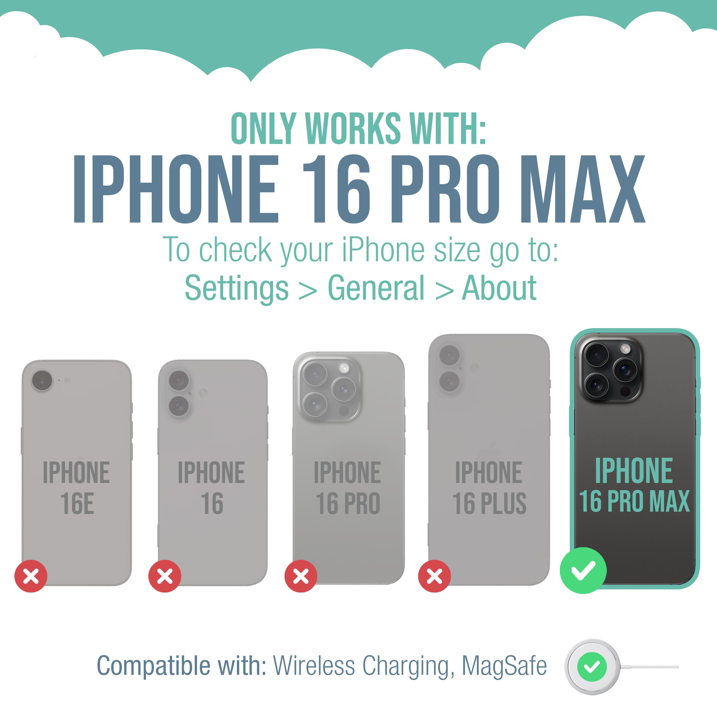 ONLY WORKS WITH: IPHONE 16 PRO MAX

To check your iPhone size go to: Settings > General > About

IPHONE 16E
IPHONE 16
IPHONE 16 PRO
IPHONE 16 PLUS
IPHONE 16 PRO MAX

Compatible with: Wireless Charging, MagSafe