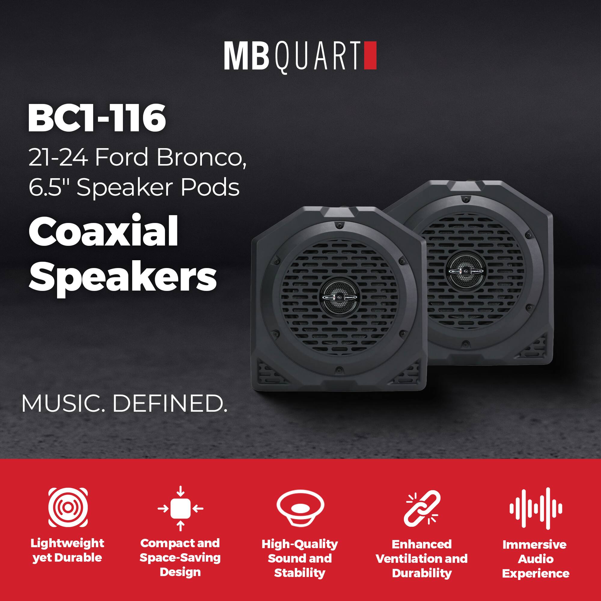 MB QUART BC1-116  
21-24 Ford Bronco, 6.5" Speaker Pods  
Coaxial Speakers  

MUSIC. DEFINED.  

Lightweight yet Durable  
Compact and Space-Saving Design  
High-Quality Sound and Stability  
Enhanced Ventilation and Durability  
Immersive Audio Experience