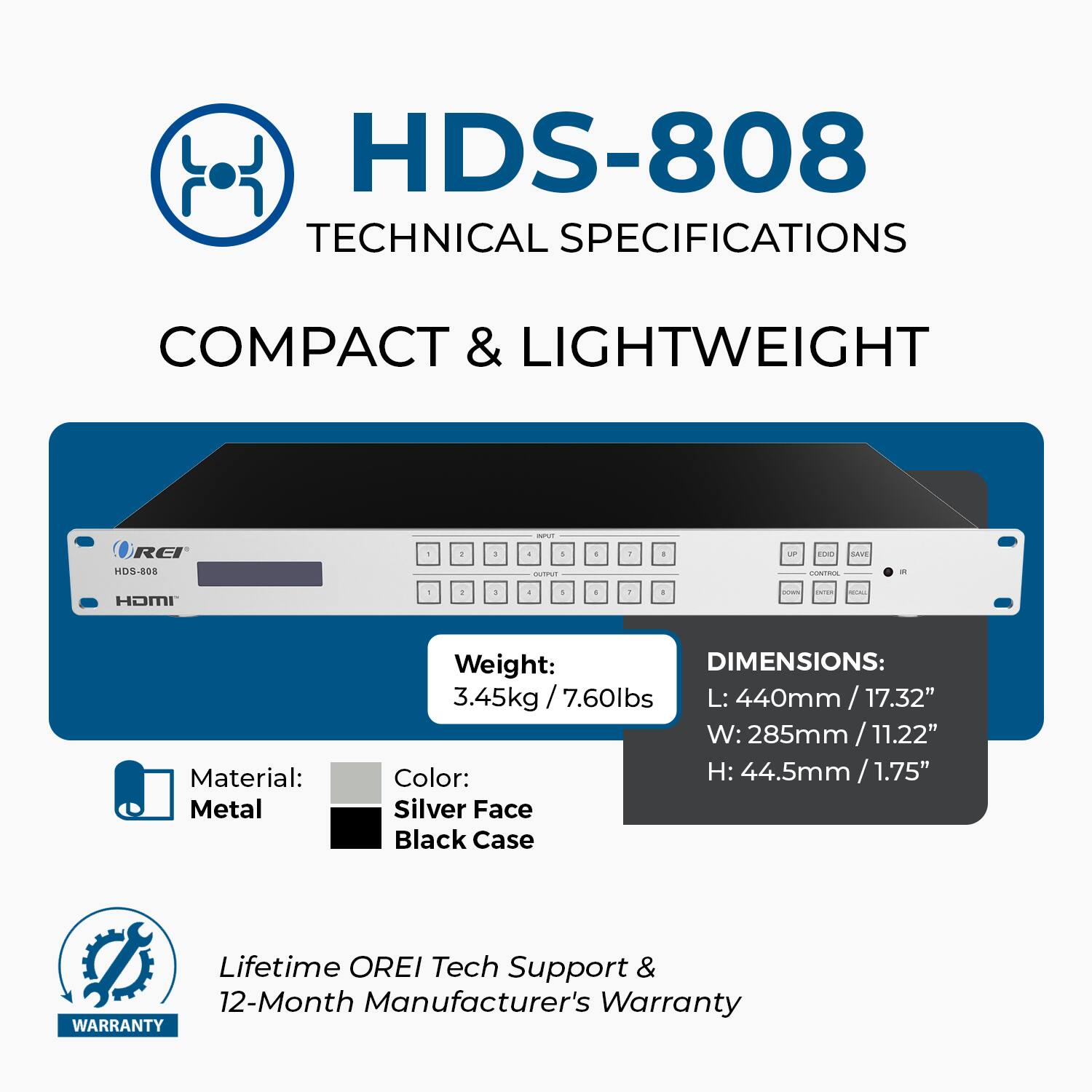 HDS-808 Technical Specifications: Compact & Lightweight

Material: Metal
Weight: 3.45kg / 7.60lbs
Dimensions:
- Length: 440mm / 17.32"
- Width: 285mm / 11.22"
- Height: 44.5mm / 1.75"

Color: Silver Face, Black Case

Lifetime OREI Tech Support & 12-Month Manufacturer's Warranty