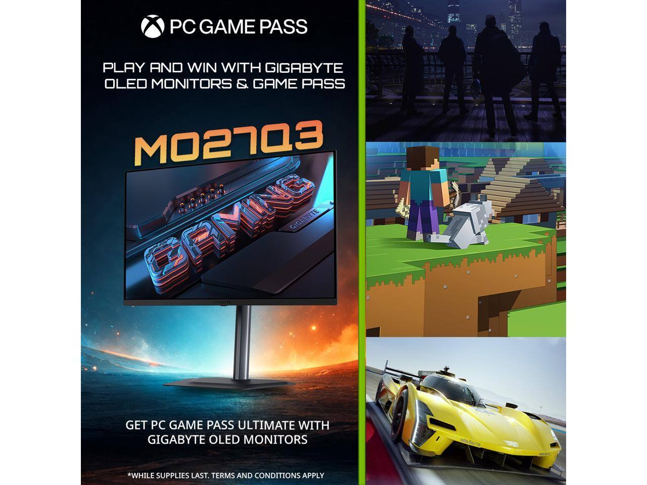 PC GAME PASS PLAY AND WIN WITH GIGABYTE OLED MONITORS & GAME PASS  
MO27Q3  
GET PC GAME PASS ULTIMATE WITH GIGABYTE OLED MONITORS  
*WHILE SUPPLIES LAST. TERMS AND CONDITIONS APPLY