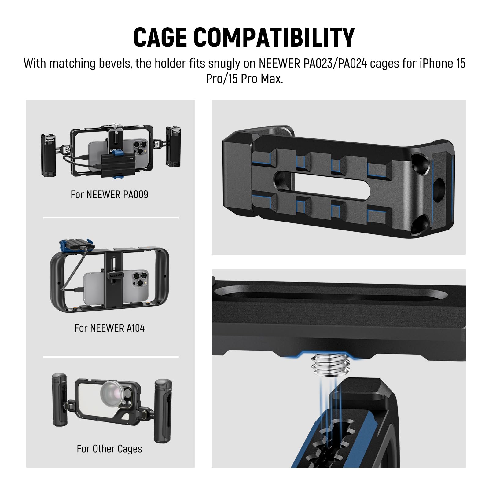 CAGE COMPATIBILITY

With matching bevels, the holder fits snugly on NEEWER PA023/PA024 cages for iPhone 15 Pro/15 Pro Max.

For NEEWER PA009

For NEEWER A104

For Other Cages
