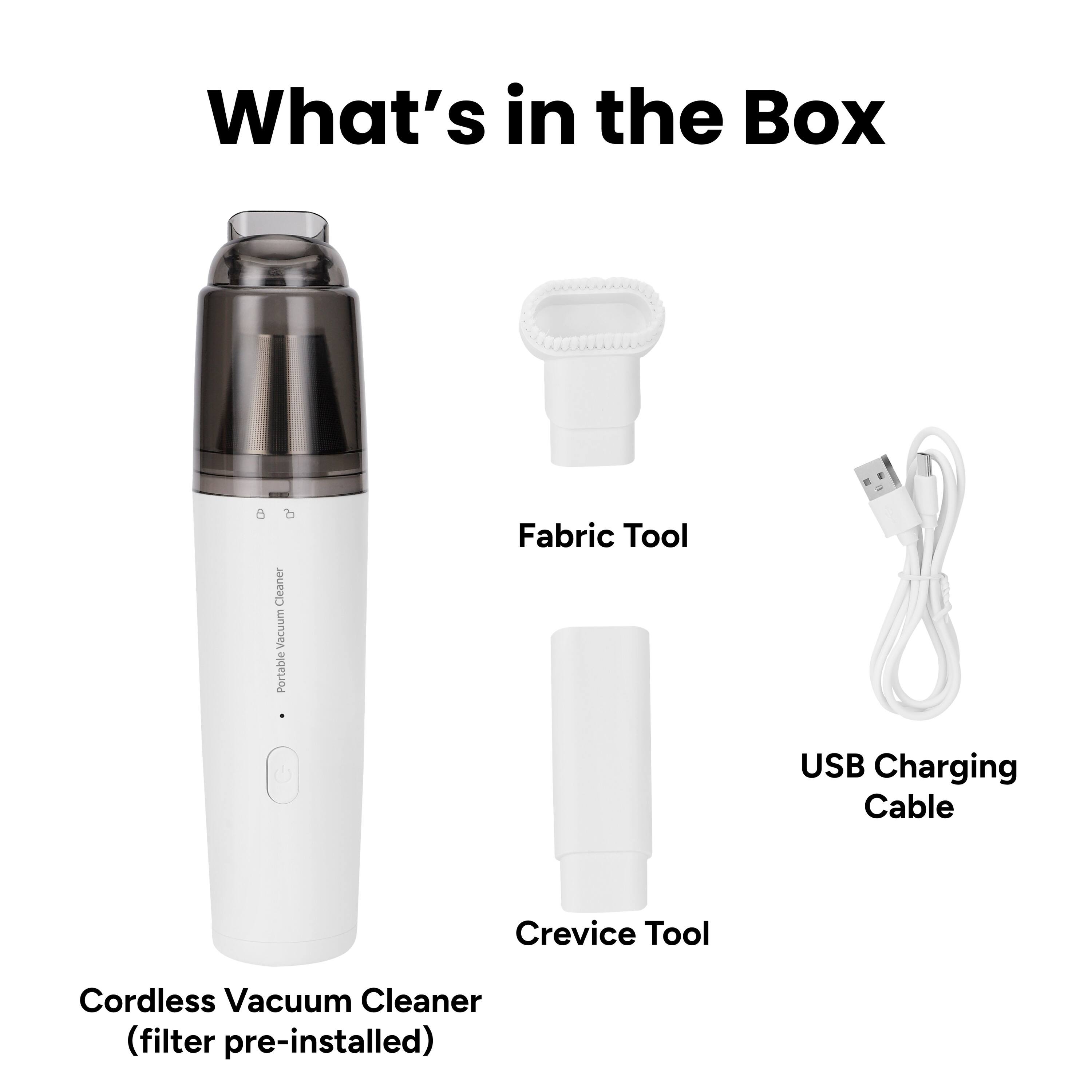 What's in the Box

- Cordless Vacuum Cleaner (filter pre-installed)
- Fabric Tool
- Crevice Tool
- USB Charging Cable