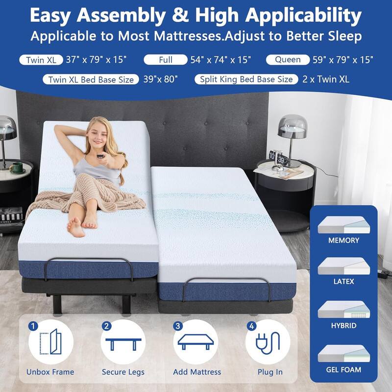 Easy Assembly & High Applicability Applicable to Most Mattresses.Adjust to Better Sleep

Twin XL 37" x 79" x 15"
Full 54" x 74" x 15"
Queen 59" x 79" x 15"
Twin XL Bed Base Size 39"x 80"
Split King Bed Base Size 2 x Twin XL

1. Unbox Frame
2. Secure Legs
3. Add Mattress
4. Plug In

MEMORY LATEX HYBRID GEL FOAM