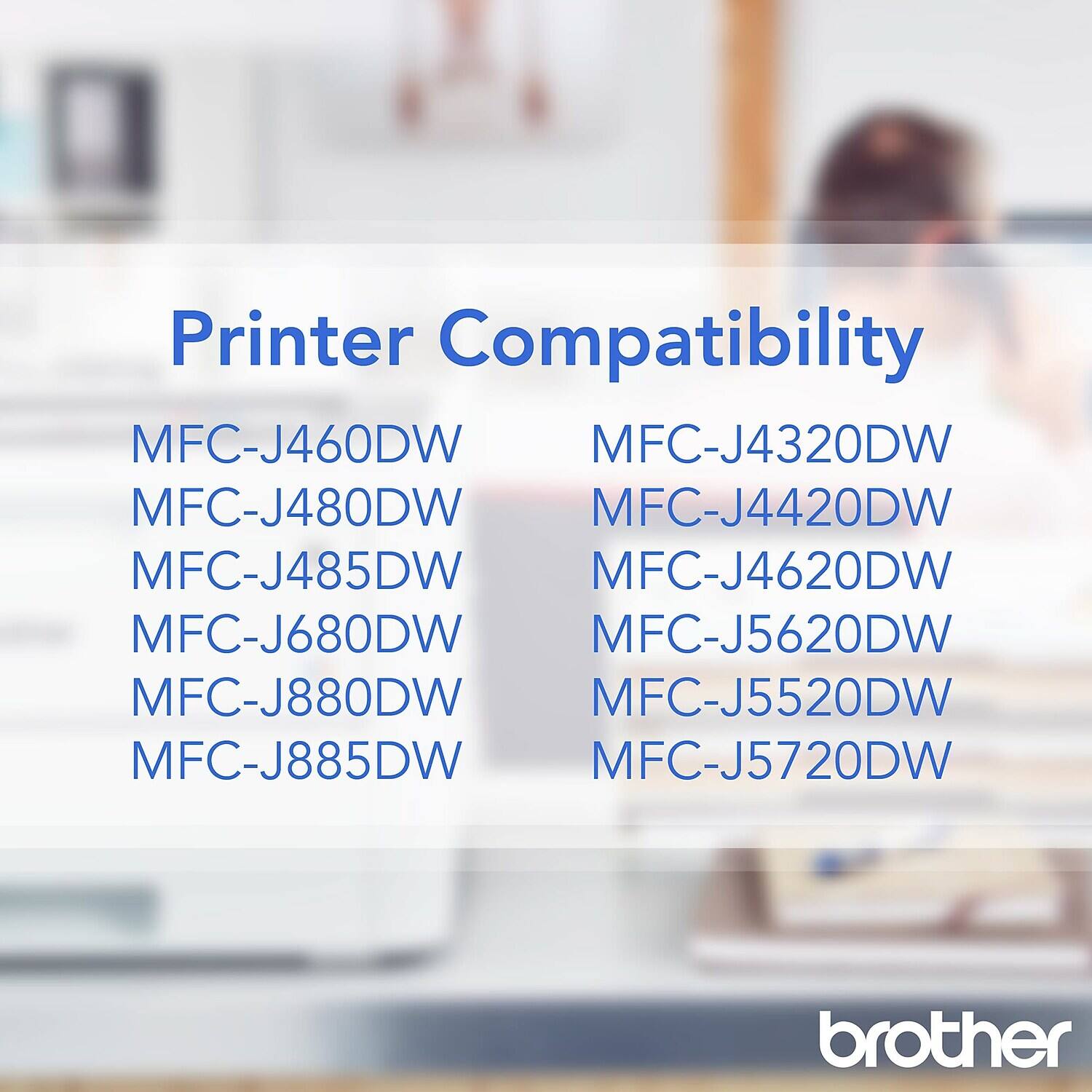 Printer Compatibility

MFC-J460DW  
MFC-J480DW  
MFC-J485DW  
MFC-J680DW  
MFC-J880DW  
MFC-J885DW  

MFC-J4320DW  
MFC-J4420DW  
MFC-J4620DW  
MFC-J5620DW  
MFC-J5520DW  
MFC-J5720DW  

brother