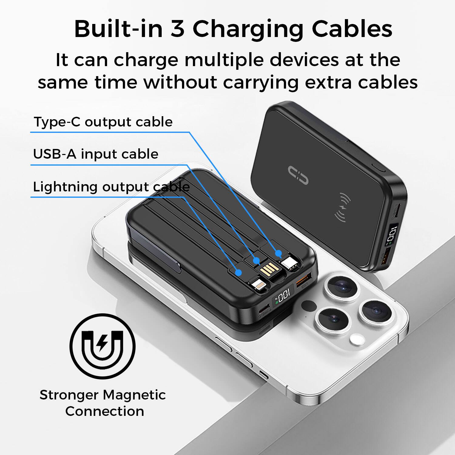 Built-in 3 Charging Cables
It can charge multiple devices at the same time without carrying extra cables
Type-C output cable
USB-A input cable
Lightning output cable
Stronger Magnetic Connection