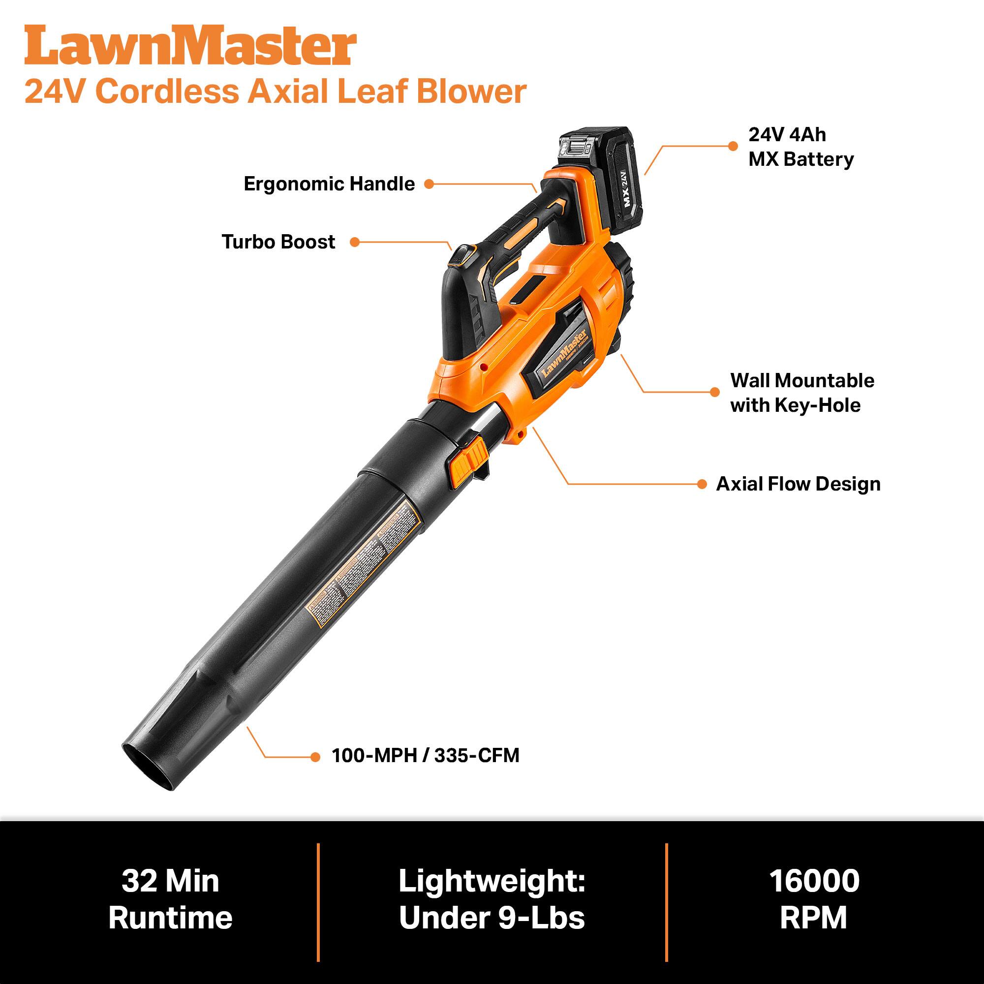 LawnMaster 24V Cordless Axial Leaf Blower

- Ergonomic Handle
- Turbo Boost
- 24V 4Ah MX Battery
- Wall Mountable with Key-Hole
- Axial Flow Design
- 100-MPH / 335-CFM
- 32 Min Runtime
- Lightweight: Under 9-Lbs
- 16000 RPM