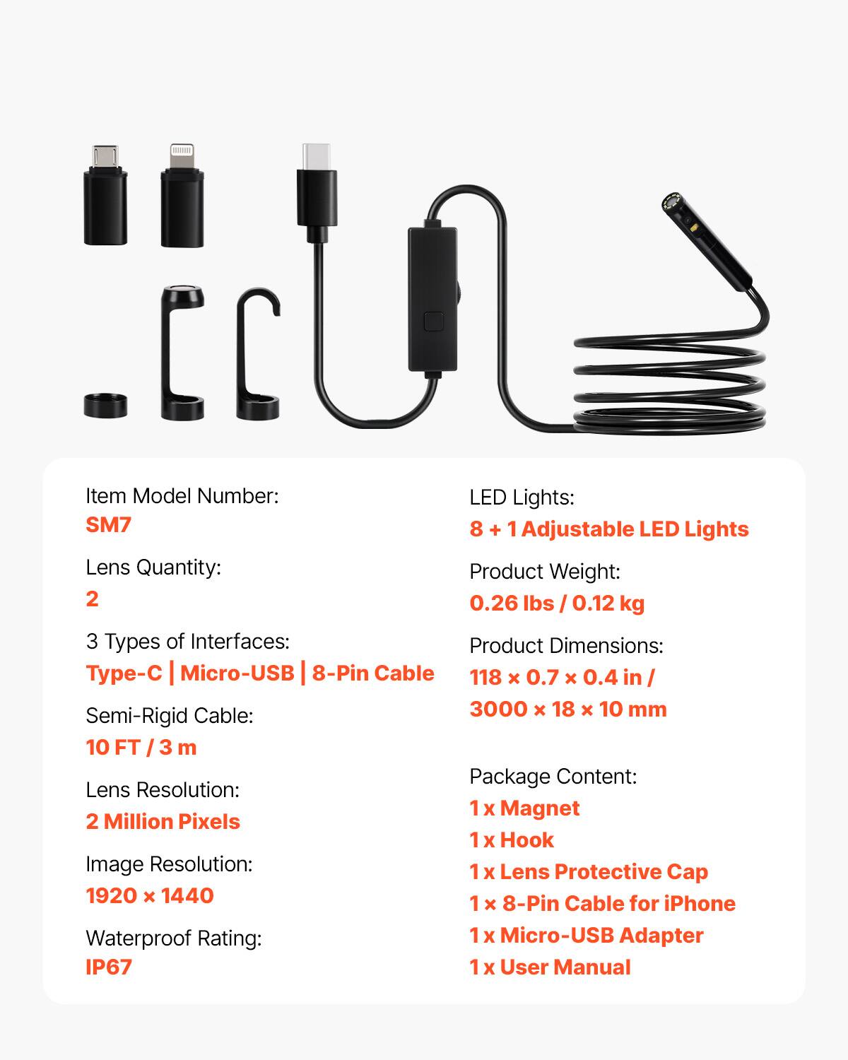 Item Model Number: SM7

LED Lights: 8 + 1 Adjustable LED Lights

Lens Quantity: 2

Product Weight: 0.26 lbs / 0.12 kg

3 Types of Interfaces: Type-C | Micro-USB | 8-Pin Cable

Product Dimensions: 118 x 0.7 x 0.4 in / 3000 x 18 x 10 mm

Semi-Rigid Cable: 10 FT / 3 m

Lens Resolution: 2 Million Pixels

Image Resolution: 1920 x 1440

Waterproof Rating: IP67

Package Content: 
1 x Magnet
1 x Hook
1 x Lens Protective Cap
1 x 8-Pin Cable for iPhone
1 x Micro-USB Adapter
1 x User Manual