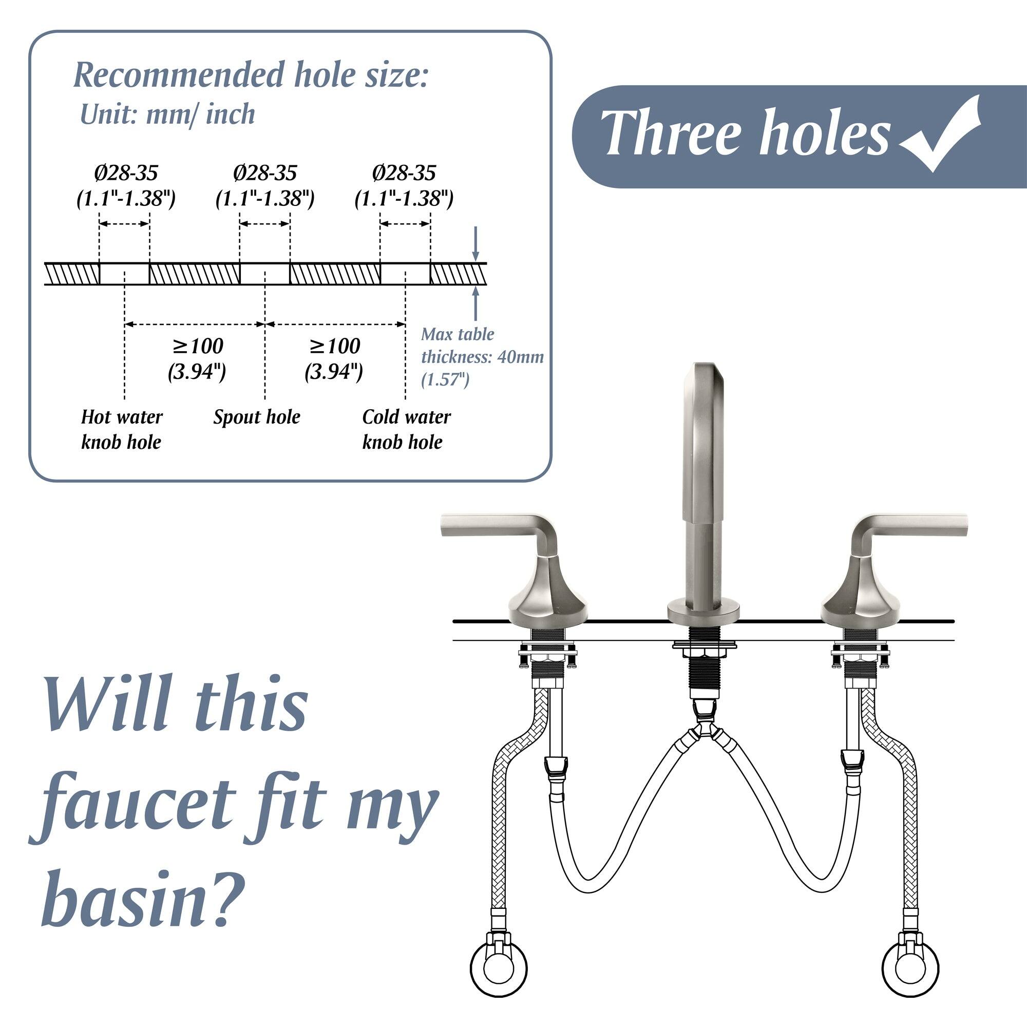 Recommended hole size:  
Unit: mm/inch  
028-35 (1.1"-1.38")  
028-35 (1.1"-1.38")  
028-35 (1.1"-1.38")  

Hot water knob hole  
Spout hole  
Cold water knob hole  

Max table thickness: 40mm (1.57")  

Three holes ✓  

Will this faucet fit my basin?