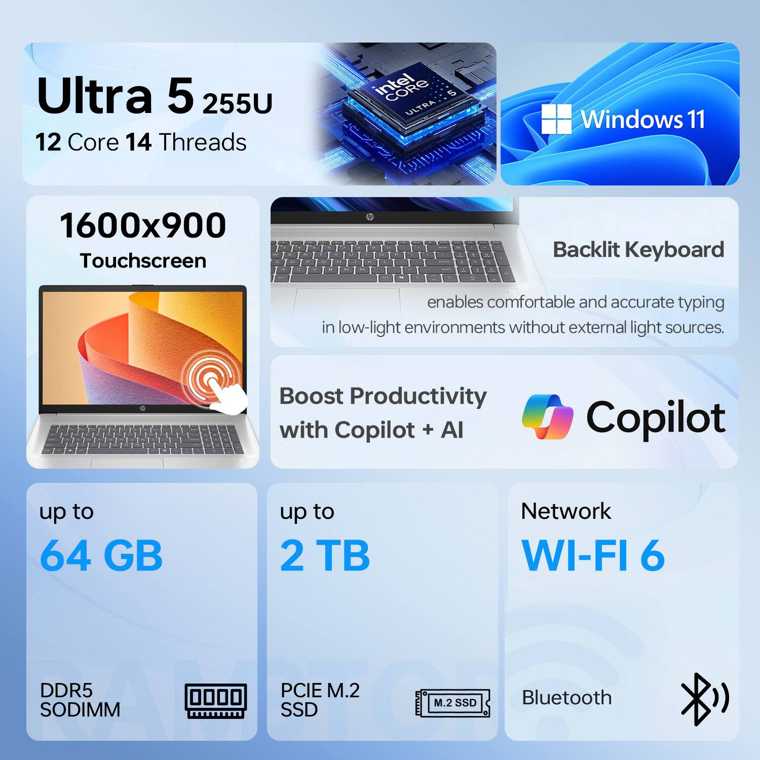 Ultra 5 255U  
12 Core 14 Threads  
Intel 5 ULTRA  
Windows 11  
1600x900 Touchscreen  

Backlit Keyboard enables comfortable and accurate typing in low-light environments without external light sources.  

Boost Productivity with Copilot + AI  

up to 64 GB  
up to 2 TB  
DDR5 SODIMM  
PCIE M.2 SSD  
Network WI-FI 6  
Bluetooth