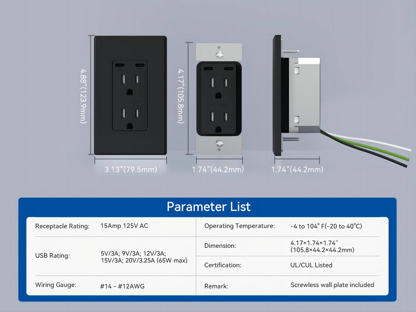 **Parameter List**

- **Receptacle Rating:** 15Amp 125V AC
- **USB Rating:** 5V/3A; 9V/3A; 12V/3A; 15V/3A; 20V/3.25A (65W max)
- **Wiring Gauge:** #14 - #12AWG
- **Operating Temperature:** -4 to 104°F (-20 to 40°C)
- **Dimension:** 4.17" x 1.74" x 1.74" (105.8mm x 44.2mm x 44.2mm)
- **Certification:** UL/CUL Listed
- **Remark:** Screwless wall plate included

**Dimensions:**
- Height: 4.88" (123.9mm)
- Width: 4.17" (105.8mm)
- Depth: 3.13" (79.5mm)
- USB Port Depth: 1.74" (44.2mm)
