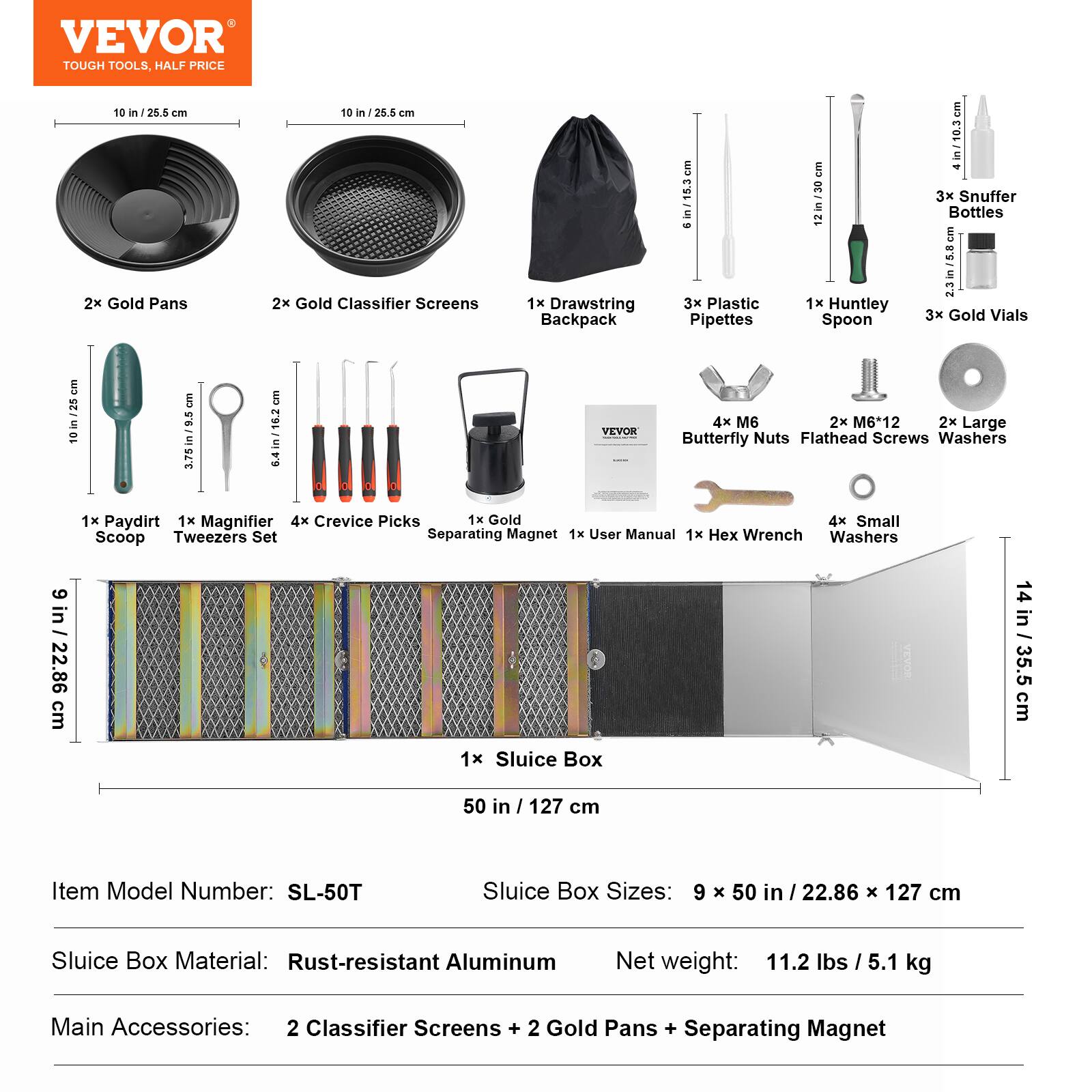 VEVOR TOUGH TOOLS. HALF PRICE

10 in / 25.5 cm
10 in / 28.8 in
2x Gold Pans
2x Gold Classifier Screens
1x Drawstring Backpack (15.3 cm)
3x Plastic Pipettes (12 in / 30 cm)
1x Huntley Spoon (10.5 cm)
3x Snuffer Bottles (2.3 in / 5.8 cm)
3x Gold Vials (10 in / 25 cm)
4x M6
2x M6-12
2x Large (3.75 in / 9.5 cm)
64 in / 16.2 cm
YEVOR Butterfly Nuts
Flathead Screws
Washers
1x Paydirt
1x Magnifier
4x Crevice Picks
1x Gold Scoop Tweezers Set
Separating Magnet
1x User Manual
1x Hex Wrench
1x Sluice Box (50 in / 127 cm)
Sluice Box Sizes: 9 x 50 in / 22.86 x 12