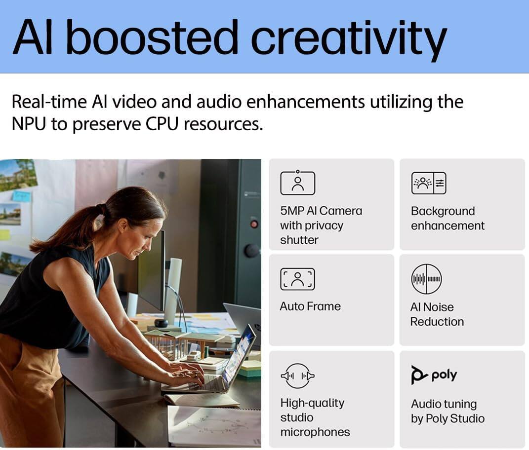 AI boosted creativity

Real-time AI video and audio enhancements utilizing the NPU to preserve CPU resources.

- 5MP AI Camera with privacy shutter
- Background enhancement
- Auto Frame
- AI Noise Reduction
- High-quality studio microphones
- Audio tuning by Poly Studio
