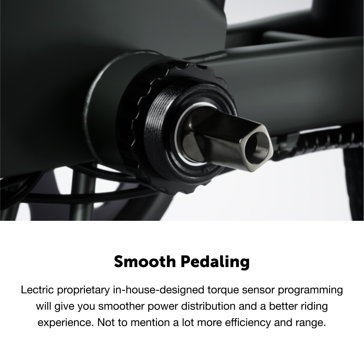 Smooth Pedaling: Electric proprietary in-house-designed torque sensor programming will give you smoother power distribution and a better riding experience. Not to mention a lot more efficiency and range.
